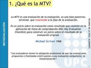 1. ¿Qué es la MTV?

La MTV es una evaluación de la evaluación, es una fase posterior,
      terminal, que trasciende a la fase de la evaluación.




                                                                            RICARDO DE LA VEGA ALEMPARTE
Es un juicio sobre la evaluación como resultado que consiste en la
    aplicación de listas de comprobación (KEC Key Evaluation
    Checklist) para construir un juicio sobre el resultado de la
                        evaluación original.

                        Michael Scriven 1968



“Los evaluadores tienen la obligación profesional de que las evaluaciones
 propuestas o finalizadas estén sujetas a una evaluación competente, la
                            metaevaluación”.


                                                                                  4
 