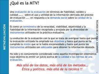 ¿Qué es la MTV?

Una evaluación de la evaluación en términos de fiabilidad, validez y
calidad …... sobre el uso y utilidad de la información derivada del proceso
de evaluación ….. en respuesta a la demanda social sobre la calidad de la
evaluación.




                                                                              RICARDO DE LA VEGA ALEMPARTE
Es como un termómetro de la veracidad, viabilidad, objetividad y la
fiabilidad de la información recopilada y arrojada por la diversidad de
instrumentos utilizados en la práctica evaluativa.

La evolución de la evaluación con la que se trata de averiguar hasta qué punto
la evaluación utilizada ha ampliado sus objetivos y hasta qué punto se ha
cumplido la misión que se le había encomendado y hasta qué punto los
instrumentos utilizados son adecuados para obtener la información deseada.

Ha sido y es comúnmente considerada como aquella investigación sistemática
cuyo objetivo es emitir un juicio acerca de la calidad o los méritos de una
evaluación.

     Más allá de los datos, más allá de los métodos…
        Ética y política, más allá de la técnica !!
                                                                                    5
 