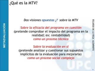 ¿Qué es la MTV?



        Dos visiones opuestas ¿? sobre la MTV




                                                      RICARDO DE LA VEGA ALEMPARTE
       Sobre la eficacia del programa en cuestión
  (pretende comprobar el impacto del programa en la
               realidad; ex: rentabilidad)
                como un proceso técnico

               Sobre la evaluación en sí
     (pretende analizar y cuestionar sus supuestos
      implícitos de la evaluación para mejorarla)
           como un proceso social complejo


                                                            6
 