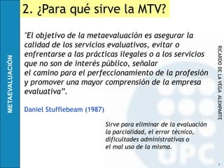 2. ¿Para qué sirve la MTV?
"El objetivo de la metaevaluación es asegurar la
calidad de los servicios evaluativos, evitar o




                                                                   RICARDO DE LA VEGA ALEMPARTE
enfrentarse a las prácticas ilegales o a los servicios
que no son de interés público, señalar
el camino para el perfeccionamiento de la profesión
y promover una mayor comprensión de la empresa
evaluativa”.

Daniel Stufflebeam (1987)

                            Sirve para eliminar de la evaluación
                            la parcialidad, el error técnico,
                            dificultades administrativas o
                            el mal uso de la misma.

                                                                         7
 