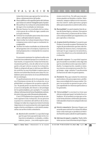 21A C C I O N P E D A G Ó G I C A, Vol. 9, Nos. 1 y 2 / 2000
tomar decisiones que apoyan las iniciativas,
ideas o planteamientos del poder.
Hacer públicas sólo aquellas partes del informe
que tienen un carácter halagador para el poder.
Descalificar la evaluación achacándole falta
de rigor si los resultados no interesan.
Dar por buenos los resultados de la evalua-
ción a pesar de su falta de rigor, cuando esto
es lo que interesa.
Utilizar los resultados para tomar decisiones
clara o subrepticiamente injustas.
Aprovechar la evaluación para hacer falsas
comparaciones entre lo que es realmente in-
comparable.
Atribuir los malos resultados no al desarrollo
del programa sino a la torpeza, la pereza o la
mala preparación o voluntad de los usuarios
del mismo.
Es necesario mantener la vigilancia sobre esta
cuestión trascendental porque no se trata de eva-
luar mucho, ni siquiera de evaluar de forma téc-
nicamente perfecta, sino de saber al servicio de
quién y de qué valores se pone la evaluación.
Nadie se alegraría de que se abriese una fábrica
de cuchillos en una localidad si supiera que su
destino era la distribución de estos entre los ciu-
dadanos para ejercitarse en el acuchillamiento
de sus enemigos.
El quebrantamiento de la ética puede darse
en el fenómeno mismo de la evaluación, en su
globalidad o en algunos de sus partes específi-
cas. Se puede poner en marcha una evaluación
al servicio del poder, del dinero o del prestigio
de los patrocinadores, por ejemplo.Y se puede
obtenerinformacióndeformafraudulentarealizan-
do entrevistas que están falsamente planteadas.
Care (1978) plantea las exigencias de un con-
trato equitativo de evaluación. En ese proceso
se ponen los cimientos del edificio de la ética.
Aunque no todas las exigencias tienen la misma
importancia ni su presentación está organizada
según criterios axiológicos, es de interés enume-
rarlas con un brevísimo comentario.
a) Ausencia de coerción: La equidad exige
que los que tiene que participar en la eva-
luación (evaluadores, evaluados, colabo-
radores, jueces...) no estén sujetos a pre-
siones coercitivas. Se sabe que esas pre-
siones pueden ser brutales o sutiles. Inter-
namente, tampoco deben existir mecanis-
mos de control: nadie (persona o grupo)
debe ejercer presión ni control sobre otros.
b) Racionalidad: Los participantes han de ac-
tuar de forma lógica y sensata. Esto quiere
decir el discurso y el proceso de la evalua-
ción están presididos por argumentos y no
por caprichos o intereses.
c) Aceptacióndelostérminos: Las partes que
firman el acuerdo aceptan libremente las
reglas de procedimiento que han sido for-
muladas de manera clara y transparente,
tanto por lo que respecta a la naturaleza,
como a los objetivos y a los métodos de la
evaluación.
d) Acuerdo conjunto: La equidad requiere
que el acuerdo se considere como algo más
que la coincidencia entre opciones indivi-
duales. La negociación, cuando es inten-
saysincera,noesunprocesosencillo.Exi-
ge tiempo, exige valentía.Y una discusión
sin barreras de todos los participantes.
e) Desinterés: Hay que someter los intereses
particulares a las preocupaciones, proble-
mas y necesidades de la causa común. Lle-
gar a un acuerdo no garantiza que se ha-
yan supeditado los intereses particulares a
los generales.
f) Universalidad: La normativa tiene que
afectaratodosporigual,incluidosloseva-
luadores. Si la normativa exige que se tra-
te de forma distinta a diferentes personas,
todospuedensituarseencualquieradeesas
formas.
g) Interés comunitario: Quienes llegan a un
acuerdo para realizar la evaluación deben
tener como meta que se produzca el máxi-
mo beneficio para cada de los participantes.
h) Información igual y completa: Nadie debe
tener acceso a una información privilegia-
E V A L U A C I O N D O S S I E R
Miguel A. Santos Guerra / Metaevaluación de las escuelas
 