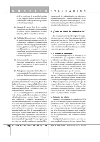 22 A C C I O N P E D A G Ó G I C A, Vol. 9, Nos. 1 y 2 / 2000
da. Una condición de la equidad consiste
en que los participantes reciban informa-
ciónsobreloshechospertinentesyqueésta
se distribuya por igual.
i) Ausencia de riesgos: Uno de los propósi-
tos del contrato de evaluación es que no
se deriven riesgos para quienes se some-
ten a ella, o bien reducirlos al mínimo.
j) Viabilidad: El contrato de evaluación ha
de ser de tal naturaleza que sea posible lle-
varlo a cabo. Los evaluadores no deben
prometer actividades y oportunidades fan-
tásticas, por más deseables que éstas fue-
ran. El interés por conseguir el contrato
puede llevar a realizar promesas inviables.
Cuando no es posible cumplir el contrato,
éste no es equitativo.
k) Contar con todas las opiniones: Para que
el contrato sea equitativo, las partes deben
tener la oportunidad de hacer constar lo
que crean conveniente.
l) Participación: La condición final del con-
trato es que todos los participantes puedan
participar. Todo el mundo debe tener voz.
La ética que se exige a la evaluación ha de
presidir también la metaevaluación. ¿Hasta dón-
de ha de llegar esta exigencia? ¿Quién evalúa a
los evaluadores? Si se establecieran Comisiones
de Garantía de la Ética, ¿quién ejercería el con-
trol democrático sobre ellas?
En su excelente y ya clásica obra «Evaluation
withvalidity»,traducidaalcastellanoconeltítulo
«Evaluación, ética y poder», House (1980, ver-
sión española de 1994) exige a la evaluación ve-
racidad, belleza y justicia. No siempre se plantea
la evaluación siguiendo estos criterios. Cuando
se pretende medir los resultados de las experien-
cias y de los centros escolares a través de pruebas
estandarizadas con el fin de hacer una clasifica-
ción según la posición en la escala, y se conce-
den luego recursos siguiendo esa clasificación, se
está utilizando la evaluación al servicio de la in-
justicia y de la desigualdad. Por muy rigurosas y
precisas que sean las pruebas, no se evita el des-
ajuste moral. Se está dando a los que más tienen
(cultura,dinero,poder...)todavía más a través de un
instrumento que parece neutral y aséptico. Es una
trampa terrible que algunos defienden de forma in-
genua y muchos de manera interesada.
6 ¿Cómo se realiza la metaevaluación?
La metaevaluación puede emprenderse pa-
ralelamente a la evaluación, aunque también
puede realizarse una vez finalizada esta. Por tra-
tarse de una evaluación, han de exigírsele todos
aquellos requisitos que se le pide a la evalua-
ción. Existen varias formas de responder a las
cuestiones que aquí se plantean:
a. El proceso de negociación
El proceso de negociación de informes es un
excelente camino que nos permite conocer cómo
ha sido el proceso de evaluación y cómo se pue-
den considerar sus resultados. La negociación
no sólo se refiere al contenido del informe: afec-
ta también a la calidad de los procesos que han
hecho posible su elaboración.Y, cómo no, a las
posibilidades de mejora que de él parten.
Si existen, como en el caso de las escuelas,
muchas evaluaciones, se puede emitir un juicio
más riguroso sobre lo que supone la evaluación
y sobre lo que sería preciso hacer para mejorar-
la. Algunas experiencias apuntan a este tipo de
procesos de metaevaluación (Luján y Puente,
1996). Lo importante es sacar de ellas los ele-
mentos necesarios para iluminar y dirigir las de-
cisiones políticas, la intervención de los ex-
pertos y la práctica de los docentes.
b. Aplicación de criterios
HayqueremitirseaunartículodeGuba(1993)
que sirve de referencia para la respuesta a la pre-
gunta de la validez y de la transferibilidad. Este
autor dice que no hay criterios absolutos, pero
que existen exigencias que permiten garantizar
que se ha alcanzado el rigor necesario para afir-
mar que lo que contiene el informe es un reflejo
fiel de lo que sucede, y no una invención del
evaluador.
En el punto 3, anteriormente expuesto, he
mencionado algunos criterios que plantea Guba
E V A L U A C I O ND O S S I E R
Miguel A. Santos Guerra / Metaevaluación de las escuelas
 