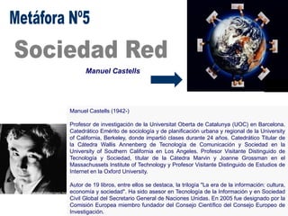 Manuel Castells
Manuel Castells (1942-)
Profesor de investigación de la Universitat Oberta de Catalunya (UOC) en Barcelona.
Catedrático Emérito de sociología y de planificación urbana y regional de la University
of California, Berkeley, donde impartió clases durante 24 años. Catedrático Titular de
la Cátedra Wallis Annenberg de Tecnología de Comunicación y Sociedad en la
University of Southern California en Los Angeles. Profesor Visitante Distinguido de
Tecnología y Sociedad, titular de la Cátedra Marvin y Joanne Grossman en el
Massachussets Institute of Technology y Profesor Visitante Distinguido de Estudios de
Internet en la Oxford University.
Autor de 19 libros, entre ellos se destaca, la trilogía "La era de la información: cultura,
economía y sociedad". Ha sido asesor en Tecnología de la Información y en Sociedad
Civil Global del Secretario General de Naciones Unidas. En 2005 fue designado por la
Comisión Europea miembro fundador del Consejo Científico del Consejo Europeo de
Investigación.
 