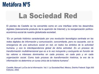 El planteo de Castells se ha convertido como en una interfase entre los desarrollos
digitales (básicamente producto de la aparición de Internet) y la reorganización político-
económico-social de nuestra globalizada sociedad.
“Es un período histórico caracterizado por una revolución tecnológica centrada en las
redes digitales de información y comunicación, concomitante, pero no causante, con la
emergencia de una estructura social en red, en todos los ámbitos de la actividad
humana, y con la interdependencia global de dicha actividad. Es un proceso de
transformación multidimensional que es a la vez incluyente y excluyente en función de
los valores e intereses dominantes en cada proceso, en cada país y en cada
organización social. Como todo proceso de transformación histórica, la era de la
información no determina un curso único de la historia humana”.
Castells, Manuel: La Era de la Información. Vol. I: La Sociedad Red. México, Distrito Federal: Siglo XXI
Editores. 2002
 