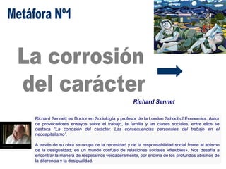 Richard Sennet
Richard Sennett es Doctor en Sociología y profesor de la London School of Economics. Autor
de provocadores ensayos sobre el trabajo, la familia y las clases sociales, entre ellos se
destaca “La corrosión del carácter. Las consecuencias personales del trabajo en el
neocapitalismo”.
A través de su obra se ocupa de la necesidad y de la responsabilidad social frente al abismo
de la desigualdad; en un mundo confuso de relaciones sociales «flexibles». Nos desafía a
encontrar la manera de respetarnos verdaderamente, por encima de los profundos abismos de
la diferencia y la desigualdad.
 
