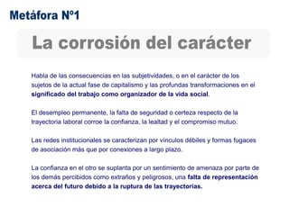 Habla de las consecuencias en las subjetividades, o en el carácter de los
sujetos de la actual fase de capitalismo y las profundas transformaciones en el
significado del trabajo como organizador de la vida social.
El desempleo permanente, la falta de seguridad o certeza respecto de la
trayectoria laboral corroe la confianza, la lealtad y el compromiso mutuo.
Las redes institucionales se caracterizan por vínculos débiles y formas fugaces
de asociación más que por conexiones a largo plazo.
La confianza en el otro se suplanta por un sentimiento de amenaza por parte de
los demás percibidos como extraños y peligrosos, una falta de representación
acerca del futuro debido a la ruptura de las trayectorias.
 