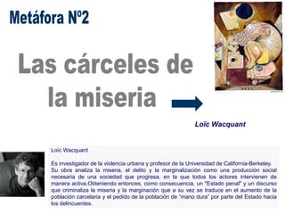 Loïc Wacquant
Loïc Wacquant
Es investigador de la violencia urbana y profesor de la Universidad de California-Berkeley.
Su obra analiza la miseria, el delito y la marginalización como una producción social
necesaria de una sociedad que progresa, en la que todos los actores intervienen de
manera activa.Obteniendo entonces, como consecuencia, un "Estado penal" y un discurso
que criminaliza la miseria y la marginación que a su vez se traduce en el aumento de la
población carcelaria y el pedido de la población de “mano dura” por parte del Estado hacia
los delincuentes.
 