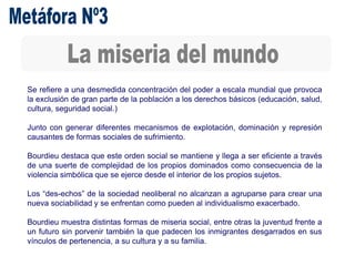 Se refiere a una desmedida concentración del poder a escala mundial que provoca
la exclusión de gran parte de la población a los derechos básicos (educación, salud,
cultura, seguridad social.)
Junto con generar diferentes mecanismos de explotación, dominación y represión
causantes de formas sociales de sufrimiento.
Bourdieu destaca que este orden social se mantiene y llega a ser eficiente a través
de una suerte de complejidad de los propios dominados como consecuencia de la
violencia simbólica que se ejerce desde el interior de los propios sujetos.
Los “des-echos” de la sociedad neoliberal no alcanzan a agruparse para crear una
nueva sociabilidad y se enfrentan como pueden al individualismo exacerbado.
Bourdieu muestra distintas formas de miseria social, entre otras la juventud frente a
un futuro sin porvenir también la que padecen los inmigrantes desgarrados en sus
vínculos de pertenencia, a su cultura y a su familia.
 