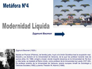 Zygmunt Bauman
Zygmunt Bauman (1925-)
Nacido en Poznan (Polonia), de familia judía, huyó a la Unión Soviética tras la ocupación nazi.
Estudió y se doctoró en la Universidad de Varsovia, de la que fue profesor durante más de
quince años. En 1968, emigró a Israel, donde impartió docencia en la Universidad de Tel Aviv
y, más tarde, se trasladó al Reino Unido, como profesor de la Universidad de Leeds (1971-90).
Es profesor emérito de la Universidad de Varsovia, premio europeo Amalfi de Sociología y
Ciencias Sociales (1992) y premio Theodor W. Adorno (1998).
 