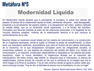 En Modernidad líquida advierte que lo persistente, lo duradero, lo sólido son valores del
pasado. El tiempo de la modernidad líquida es fluido, cambiante, diluyente... está desregulado,
propende a la privatización del espacio público, a la desaparición del orden público instituido
en estado sólido, que es su dimensión social organizada, y a la fluidez del individuo.
Conceptos que Bauman traslada al plano de las relaciones personales, a la fragilidad de los
vínculos afectivos estables, víctimas de la esterilización afectiva a la que conduce la
comercialización de la vida,
Bauman dibuja un escenario social sitiado por los medios de comunicación y la construcción
de un imaginario atomizado, donde el sujeto ve limitado su poder de autoafirmación. La ética
tiene una naturaleza relativista, acomodaticia, que varía en función de los valores dominantes
de la economía, en la que desaparecen conceptos como las obligaciones sociales, el
compromiso solidario, en una especie de crepúsculo del sentido del deber. Los medios de
comunicación y, en especial, la televisión (dependientes e integrados en las esferas del poder
económico, crean la nueva atmósfera, la hegemonía dictada por la inducción del
individualismo. De todos modos, deja abierto un resquicio para el intercambio, la alianza de
subjetividades, nuevas formas de vínculos en las que la confianza es la bisagra que une lo
móvil (fugaz) a lo firme (y duradero). Y es en ese continuo donde se gesta la utopía, dado que,
como concluye el autor, “hoy en día, la felicidad se asocia con la movilidad y no con un lugar”
Bauman, Zygmunt, Modernidad líquida, México, FCE, 2003,
 