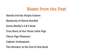 Blasts from the Past
Harold and the Purple Crayon
Mysteries of Harris Burdick
Uncle Shelby’s A B Z Book
True Story of the Three Little Pigs
Three Pigs (Wiesner)
Captain Underpants
The Monster at the End of this Book
 