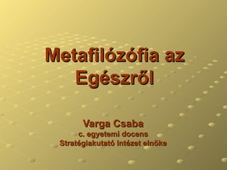 Metafilózófia az Egészről Varga Csaba c. egyetemi docens Stratégiakutató Intézet elnöke 