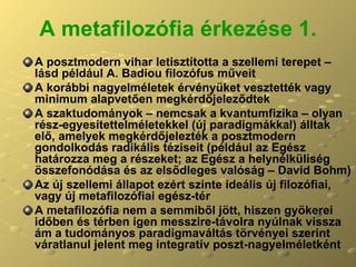 A metafilozófia érkezése 1. A posztmodern vihar letisztította a szellemi terepet – lásd például A. Badiou filozófus műveit A korábbi nagyelméletek érvényüket vesztették vagy minimum alapvetően megkérdőjeleződtek A szaktudományok – nemcsak a kvantumfizika – olyan rész-egyesítettelméletekkel (új paradigmákkal) álltak elő, amelyek megkérdőjelezték a posztmodern gondolkodás radikális téziseit (például az Egész határozza meg a részeket; az Egész a helynélküliség összefonódása és az elsődleges valóság – David Bohm) Az új szellemi állapot ezért szinte ideális új filozófiai, vagy új metafilozófiai egész-tér A metafilozófia nem a semmiből jött, hiszen gyökerei időben és térben igen messzire-távolra nyúlnak vissza ám a tudományos paradigmaváltás törvényei szerint váratlanul jelent meg integratív poszt-nagyelméletként  