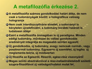 A metafilozófia érkezése 2. A metafilozófia számos gondolkodási határt átlép, de nem csak a tudományágak között: a holografikus valóság hologramja Nem csak interdiszciplináris elmélet; a tudományt is kénytelen újradefiniálni, a tudomány korábbi határait is tudatosan átlépi Ezért a metafilozófia önmagában is új paradigma. Minden eddigi tudomány, művészet és vallási gondolkodás eredményét integrálja és magasabb szinten egyesíti Új gondolkodás, új tudomány, avagy nemcsak normál-, vagy posztnormál tudomány. Egyszerre új szemlélet, új logika, új megismerés-teória, új módszertan Új filozófia az Egészről, Részről, egész-rész viszonyáról Magas szintű absztrakcióval a rész-metaelméletekből születő szupra-filozófiával új valóságot/tudatot mutat fel  