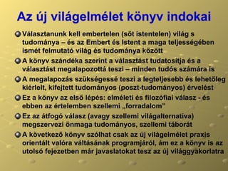 Az új világelmélet könyv indokai Választanunk kell embertelen (sőt istentelen) világ s tudománya – és az Embert és Istent a maga teljességében ismét felmutató világ és tudománya között A könyv szándéka szerint a választást tudatosítja és a választást megalapozottá teszi – minden tudós számára is A megalapozás szükségessé teszi a legteljesebb és lehetőleg kiérlelt, kifejtett tudományos (poszt-tudományos) érvelést Ez a könyv az első lépés: elméleti és filozófiai válasz - és ebben az értelemben szellemi „forradalom” Ez az átfogó válasz (avagy szellemi világalternatíva) megszervezi önmaga tudományos, szellemi táborát A következő könyv szólhat csak az új világelmélet praxis orientált valóra váltásának programjáról, ám ez a könyv is az utolsó fejezetben már javaslatokat tesz az új világgyakorlatra 