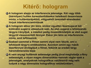 Kitérő:   hologram A hologram alapja az interferencia jelensége. Két vagy több (bármilyen) hullám kereszteződésekor keletkező összevissza minta; a hullámtaréjokból, völgyekből összetett elrendezést hívjuk interferenciamintának A hologram akkor jön létre, amikor egyetlen lézersugarat két különálló sugárrá választunk szét. Az első sugarat a lefotózandó tárgyra irányítjuk, a másikat pedig összeütköztetjük az első sugár tárgyról visszaverődő fénnyel. Ekkor jön létre az interferencia-minta, amit lefilmezünk Szabad szemmel a filmen semmi olyat nem látunk, ami a lefotózott tárgyra emlékeztetne. Azonban amint egy másik lézerfénnyel átvilágítjuk a filmet, feltűnik az eredeti tárgy háromdimenziós képe A nem anyagi hullámok sebessége pedig jóval meghaladja a fény sebességét, s olyan magas dimenziókba mennek végbe ezek a jelenségek, amelyeknek holografikus vetületeiről még nem tudunk a négy dimenziós holografikus vetületünkben 