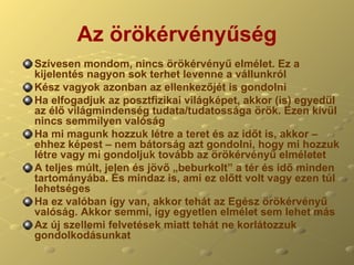 Az örökérvényűség Szívesen mondom, nincs örökérvényű elmélet. Ez a kijelentés nagyon sok terhet levenne a vállunkról Kész vagyok azonban az ellenkezőjét is gondolni Ha elfogadjuk az posztfizikai világképet, akkor (is) egyedül az élő világmindenség tudata/tudatossága örök. Ezen kívül nincs semmilyen valóság Ha mi magunk hozzuk létre a teret és az időt is, akkor – ehhez képest – nem bátorság azt gondolni, hogy mi hozzuk létre vagy mi gondoljuk tovább az örökérvényű elméletet A teljes múlt, jelen és jövő „beburkolt” a tér és idő minden tartományába. És mindaz is, ami ez előtt volt vagy ezen túl lehetséges Ha ez valóban így van, akkor tehát az Egész örökérvényű valóság. Akkor semmi, így egyetlen elmélet sem lehet más  Az új szellemi felvetések miatt tehát ne korlátozzuk gondolkodásunkat 