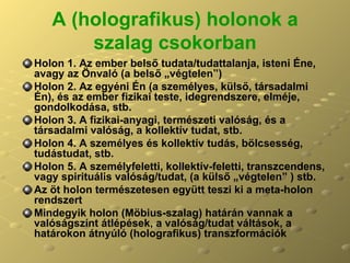 A (holografikus) holonok a szalag csokorban Holon 1. Az ember belső tudata/tudattalanja, isteni Éne, avagy az Önvaló (a belső „végtelen”) Holon 2. Az egyéni Én (a személyes, külső, társadalmi Én), és az ember fizikai teste, idegrendszere, elméje, gondolkodása, stb. Holon 3. A fizikai-anyagi, természeti valóság, és a társadalmi valóság, a kollektív tudat, stb. Holon 4. A személyes és kollektív tudás, bölcsesség, tudástudat, stb. Holon 5. A személyfeletti, kollektív-feletti, transzcendens, vagy spirituális valóság/tudat, (a külső „végtelen” ) stb. Az öt holon természetesen együtt teszi ki a meta-holon rendszert Mindegyik holon (Möbius-szalag) határán vannak a valóságszínt átlépések, a valóság/tudat váltások, a határokon átnyúló (holografikus) transzformációk  