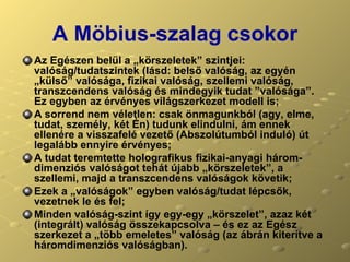A Möbius-szalag csokor Az Egészen belül a „körszeletek” szintjei: valóság/tudatszintek (lásd: belső valóság, az egyén „külső” valósága, fizikai valóság, szellemi valóság, transzcendens valóság és mindegyik tudat ”valósága”. Ez egyben az érvényes világszerkezet modell is; A sorrend nem véletlen: csak önmagunkból (agy, elme, tudat, személy, két Én) tudunk elindulni, ám ennek ellenére a visszafelé vezető (Abszolútumból induló) út legalább ennyire érvényes;  A tudat teremtette holografikus fizikai-anyagi három-dimenziós valóságot tehát újabb „körszeletek”, a szellemi, majd a transzcendens valóságok követik; Ezek a „valóságok” egyben valóság/tudat lépcsők, vezetnek le és fel;  Minden valóság-szint így egy-egy „körszelet”, azaz két (integrált) valóság összekapcsolva – és ez az Egész szerkezet a „több emeletes” valóság (az ábrán kiterítve a háromdimenziós valóságban). 