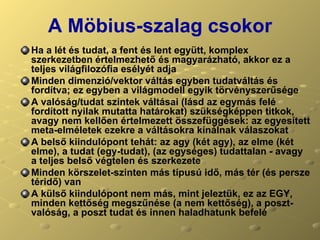 A Möbius-szalag csokor Ha a lét és tudat, a fent és lent együtt, komplex szerkezetben értelmezhető és magyarázható, akkor ez a teljes világfilozófia esélyét adja Minden dimenzió/vektor váltás egyben tudatváltás és fordítva; ez egyben a világmodell egyik törvényszerűsége A valóság/tudat szintek váltásai (lásd az egymás felé fordított nyilak mutatta határokat) szükségképpen titkok, avagy nem kellően értelmezett összefüggések: az egyesített meta-elméletek ezekre a váltásokra kínálnak válaszokat A belső kiindulópont tehát: az agy (két agy), az elme (két elme), a tudat (egy-tudat), (az egységes) tudattalan - avagy a teljes belső végtelen és szerkezete Minden körszelet-szinten más típusú idő, más tér (és persze téridő) van A külső kiindulópont nem más, mint jeleztük, ez az EGY, minden kettőség megszűnése (a nem kettőség), a poszt-valóság, a poszt tudat és innen haladhatunk befelé 