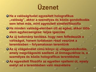 Üzenet Ha a valóság/tudat egyesített holografikus „valóság”, akkor a személyes és közös gondolkodás sem lehet más, mint egyesített elmélet/filozófia Ha minden valóság-elemben ott az egész, akkor több elem egybecsengése: teljes igazolás Az új tudomány tanítása, hogy nem felfedezzük a valóságot, hanem tudatosan részt veszünk a teremtésben – folyamatosan teremtünk Az új világelmélet című könyv új világgondolkodás, amely megvilágosító szellemi út önmagunkhoz is, a személyes és közös holografikus teremtéshez Az egyesített filozófia az egyetlen szellemi út, amely esélyt ad a teremtésben való részvételre  
