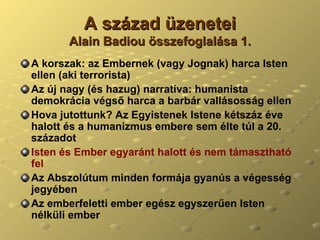 A század üzenetei Alain Badiou összefoglalása 1. A korszak: az Embernek (vagy Jognak) harca Isten ellen (aki terrorista) Az új nagy (és hazug) narratíva: humanista demokrácia végső harca a barbár vallásosság ellen Hova jutottunk? Az Egyistenek Istene kétszáz éve halott és a humanizmus embere sem élte túl a 20. századot Isten és Ember egyaránt halott és nem támasztható fel Az Abszolútum minden formája gyanús a végesség jegyében Az emberfeletti ember egész egyszerűen Isten nélküli ember 