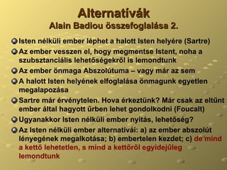 Alternatívák Alain Badiou összefoglalása 2. Isten nélküli ember léphet a halott Isten helyére (Sartre) Az ember vesszen el, hogy megmentse Istent, noha a szubsztanciális lehetőségekről is lemondtunk Az ember önmaga Abszolútuma – vagy már az sem A halott Isten helyének elfoglalása önmagunk egyetlen megalapozása Sartre már érvénytelen. Hova érkeztünk? Már csak az eltűnt ember által hagyott űrben lehet gondolkodni (Foucalt) Ugyanakkor Isten nélküli ember nyitás, lehetőség? Az Isten nélküli ember alternatívái: a) az ember abszolút lényegének megalkotása; b) embertelen kezdet; c)  de mind a kettő lehetetlen, s mind a kettőről egyidejűleg lemondtunk 