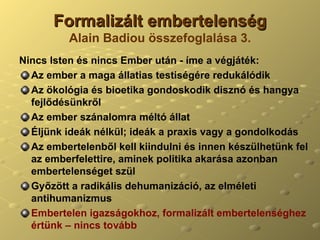 Formalizált embertelenség Alain Badiou összefoglalása 3. Nincs Isten és nincs Ember után - íme a végjáték: Az ember a maga állatias testiségére redukálódik Az ökológia és bioetika gondoskodik disznó és hangya fejlődésünkről Az ember szánalomra méltó állat Éljünk ideák nélkül; ideák a praxis vagy a gondolkodás Az embertelenből kell kiindulni és innen készülhetünk fel az emberfelettire, aminek politika akarása azonban embertelenséget szül Győzött a radikális dehumanizáció, az elméleti antihumanizmus Embertelen igazságokhoz, formalizált embertelenséghez értünk – nincs tovább 