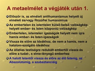 A metaelmélet a végjáték után 1. Először is, az elméleti antihumanizmus helyett új elméleti és/vagy filozófiai humanizmus Az embertelen és istentelen külső-belső valóságkép helyett ember- és Isten központú valóságkép Embertelen, istentelen igazságok helyett nem újra hamis ember- és Isten-igazságok Vissza és előre az Ideákhoz, de nem a hamis, nem a hatalom-szolgáló ideákhoz Az állatias testiségre redukált embertől vissza és előre a tudat-, s elme-lényegű emberhez A halott Istentől vissza és előre az élő Istenig, az Abszolútumig, a szubsztanciáig 