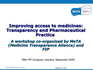 69th FIP Congress, Istanbul, September 2009 Improving access to medicines: Transparency and Pharmaceutical Practice  A workshop co-organised by MeTA (Medicine Transparence Aliance) and FIP FIP-WHO META Istanbul, Turkey  September 5, 2009 