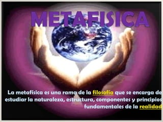 METAFISICA La metafísica es una rama de la filosofía que se encarga de estudiar la naturaleza, estructura, componentes y principios fundamentales de la realidad 