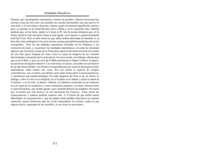 Aristóteles Metafísica

Homero, que ven pequeñas semejanzas y omiten las grandes. Algunos dicen que hay
muchas cosas de esta clase; por ejemplo, las cuerdas intermedias, una vale nueve y la
otra ocho, y el verso épico, diecisiete, número igual a la suma de aquellos dos valores,
pues se cuentan en la mitad derecha nueve sílabas y en la izquierda ocho. Señalan
también que, en las letras, desde la A hasta la W, hay la misma distancia que, en la
flauta, desde la nota más grave hasta la más aguda, cuyo número es igual a la armonía
total del Cielo. Pero se debe observar que nadie tendría dificultad en formular ni en
descubrir tales analogías en los seres eternos, puesto que también puede hacerlo en los
corruptibles. Pero las tan alabadas naturalezas incluidas en los Números y los
contrarios de éstos, y, en general, las realidades matemáticas, tal como las entienden
algunos que las hacen causas de la Naturaleza, parecen desvanecerse ante un examen
de este tipo (pues ninguna de estas cosas es causa en ninguno de los sentidos
determinados a propósito de los principios). En cierto modo, sin embargo, demuestran
que se da el Bien, y que a la serie de lo Bello pertenecen lo Impar, lo Recto, lo Igual y
las potencias de algunos números. Las estaciones, en efecto, coinciden con un número
de un tipo determinado; y las demás correspondencias que sacan de las proposiciones
matemáticas, todas tienen este valor. Por eso tienen el aspecto de simples
coincidencias; son, en efecto, accidentes, pero todas tienen entre sí cierto parentesco,
y constituyen una unidad analógica. En cada categoría del Ente se da, en efecto, lo
análogo: como lo recto en la longitud, así es lo plano en la latitud, y quizá lo impar en
el número, y, en el color, lo blanco. Además, los números contenidos en las Especies
no son causa de los armónicos y otros semejantes (aquéllos, en efecto, difieren entre
sí específicamente, aun siendo iguales; pues también difieren las unidades). De suerte
que, al menos por este motivo, no son necesarias las Especies. Éstas serían las
consecuencias, y todavía podrían reunirse más. Y el hecho de que hallen tantas
dificultades en su generación, y que de ningún modo puedan reducirlas a un sistema
coherente, parece demostrar que las Cosas matemáticas no existen, contra lo que
algunos dicen, separadas de las sensibles, ni son éstos los principios.




                                         211
 