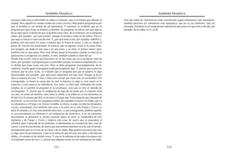 Aristóteles Metafísica                                                                       Aristóteles Metafísica

«porque cada cosa es indivisible en orden a sí misma», que es lo mismo que afirmar su          sino que todas las substancias están constituidas según naturaleza y por naturaleza,
unidad. Pero aquello es común a todas las cosas y breve). Mas podría preguntarse por           también parecerá ser substancia esta naturaleza, que no es un elemento, sino un
qué el hombre es un animal de tal naturaleza. Y entonces es evidente que no se                 principio. Elemento es el componente material de una cosa en el que ésta se divide; por
pregunta por qué el que es hombre es hombre. Se pregunta, en efecto, por qué algo se           ejemplo, de la sílaba, la A y la B.
da en algo (pero el hecho de que se da debe estar claro; de lo contrario, no se pregunta
nada); por ejemplo, ¿por qué truena?, porque se produce ruido en las nubes. Pues lo
que aquí se busca es una cosa de otra. Y ¿por qué estas cosas, por ejemplo, ladrillos y
piedras, son una casa? Es, pues, evidente que se busca la causa; y ésta es, desde el
punto de vista de los enunciados, la esencia, que en algunas cosas es la causa final,
por ejemplo, sin duda en una casa o en una cama, y en otras, el primer motor; pues
también éste es una causa. Pero esta última causa la buscamos cuando se trata de la
generación o corrupción; en cambio, la otra, también cuando se trata del ser.
Donde más oculto está lo que buscamos es en las cosas que no se predican unas de
otras; por ejemplo, se pregunta qué es un hombre porque se enuncia simplemente y no
se define que estas cosas son esto. Pero se debe preguntar articuladamente; de lo
contrario, resulta igual no preguntar nada que preguntar algo. Y, puesto que es preciso
conocer que la cosa existe, es evidente que se pregunta por qué la materia es algo
determinado; por ejemplo, ¿por qué estos materiales son una casa? Porque se da en
ellos la esencia de casa. Y esto, o bien este cuerpo que tiene esto, es un hombre. Por
consiguiente, se busca la causa por la cual la materia es algo (y esta causa es la
especie); y esta causa es la substancia. Así, pues, es claro que, tratándose de cosas
simples, no es posible la pregunta ni la enseñanza, sino que es otro el método de
investigarlas. Y, puesto que lo compuesto de algo de tal modo que el conjunto total
sea uno, no como un montón, sino como la sílaba -y la sílaba no es los elementos, ni
B más A es lo mismo que BA, ni la carne es Fuego más Tierra (puesto que, después de
disolverse, ya no existen los conjuntos totales, por ejemplo la carne o la sílaba, pero sí
los elementos y el Fuego y la Tierra); la sílaba, en efecto, es algo, no sólo los elementos,
vocal y consonante, sino también otra cosa, y la carne no es sólo Fuego y Tierra, es
decir lo caliente y lo frío, sino también otra cosa-; si, por consiguiente, también aquello
es necesariamente un elemento o un compuesto de elementos, si es un elemento,
nuevamente se planteará la misma cuestión (pues la carne se compondrá de este
elemento y de Fuego y Tierra y todavía otra cosa, de suerte que se procederá al
infinito); pero si procede de un elemento, evidentemente no constará de uno, sino de
varios, o será la cosa misma, de suerte que nuevamente haremos en este caso el mismo
razonamiento que en el caso de la carne o de la sílaba. Mas pudiera pensarse que esto
es algo, pero no un elemento, y que es la causa de que tal cosa sea carne y tal otra una
sílaba; y lo mismo en las demás cosas. Y esto es la substancia de cada cosa (pues esto
es la primera causa del ser) -y, puesto que algunas cosas no son substancias de nada,

                                           111                                                                                          112
 