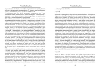 Aristóteles Metafísica                                                                         Aristóteles Metafísica

ninguna otra obra sino el acto, el acto está en el agente mismo (por ejemplo, la visión       a cualquier principio de cambio.
en el que ve, la especulación en el que especula y la vida en el alma; por eso también
está en el alma la felicidad, pues es vida de una calidad especial).                          Capítulo 9
Por consiguiente, está claro que la substancia y la especie son acto. Y este
razonamiento pone de manifiesto que, en cuanto a la substancia, es anterior el acto a         Que el acto es también mejor y más valioso que una buena potencia, es evidente por
la potencia, y, como dijimos, en cuanto al tiempo siempre hay un acto anterior a otro,        lo que vamos a decir. Todo lo que decimos que tiene potencia para una cosa, la tiene
hasta llegar al del que siempre mueve primordialmente.                                        también para lo contrario; por ejemplo, lo que decimos que puede estar sano puede
Pero también en un sentido más fundamental; pues las cosas eternas son                        también estar enfermo, y lo puede simultáneamente; pues la potencia de estar sano y
substancialmente anteriores a las corruptibles, y nada es eterno en potencia. Y la razón      de estar enfermo, y la de estar quieto y moverse, y la de edificar y derruir, y la de ser
es ésta: toda potencia es al mismo tiempo potencia de la contradicción; pues lo que no        edificado y ser derruido, es la misma. Así, pues, la potencia para los contrarios se da
es posible que exista no puede existir en nada, y, por otra parte, todo lo que es posible     simultáneamente; pero es imposible que se den simultáneamente los contrarios, y
puede no estar en acto. Así, pues, lo que es posible que exista puede existir y no existir;   también es imposible que se densimultáneamente los actos (por ejemplo, estar sano y
por tanto, una misma cosa puede existir y no existir. Pero lo que es posible que no exista    estar enfermo), de suerte que uno de los dos será necesariamente el bien; en cambio,
puede no existir; y lo que puede no existir es corruptible, o absolutamente o en el           la potencia será ambas cosas o ninguna. Por consiguiente, es mejor el acto. Pero, en las
sentido en que se dice que puede no existir, o bien según el lugar o según la cantidad        cosas malas, el fin y el acto serán también necesariamente peores que la potencia; pues
o la cualidad; y absolutamente, lo que se corrompe según la substancia. Así, pues,            la potencia para ambos contrarios es la misma. Es, pues, evidente que el mal no está
ninguna de las cosas absolutamente incorruptibles está en potencia absolutamente              fuera de las cosas, pues el mal es por naturaleza posterior a la potencia. Por
(nada impide que lo esté relativamente, por ejemplo en cuanto a la cualidad o al lugar).      consiguiente, ni en las cosas primordiales ni en las eternas hay ningún mal ni error ni
Por consiguiente, todas están en acto. Ni de las que existen por necesidad (en efecto,        corrupción (pues también la corrupción es un mal). También las figuras geométricas son
éstas son primeras; pues, si ellas no existieran, no existiría nada); ni el movimiento, si    halladas por un acto; pues las hallan dividiendo. Si estuvieran divididas, se verían
hay alguno eterno; y, si hay algo que es eternamente movido, tampoco es movido                claramente; pero antes de la división sólo existen en potencia. ¿Por qué el triángulo
potencialmente, a no ser de algún lugar a otro (y nada impide que haya materia de esto);      tiene dos rectos? Porque los ángulos en torno a un punto son iguales a dos rectos. En
por eso están siempre en acto el Sol y los astros y todo el Cielo, y no es de temer que       efecto, si se trazara la paralela con relación al lado, quien la viera comprendería
una vez se detengan, como temen los que tratan de la Naturaleza. Ni se fatigan                inmediatamente por qué. ¿Por qué en el semicírculo hay siempre un recto? Si hay tres
haciendo esto; pues el movimiento no implica para ellos, como para las cosas                  líneas iguales, dos en la base y la recta perpendicular al medio, para quien las vea será
corruptibles, la potencia de la contradicción, de suerte que sea fatigosa la continuidad      evidente si conoce aquellos. Por consiguiente, está claro que las figuras que existen en
del movimiento; pues la substancia que es materia y potencia, no acto, es causa de            potencia son halladas al ser llevadas al acto. Y es así porque el pensamiento es acto;
esto.                                                                                         de suerte que la potencia procede del acto, y por eso al hacer las figuras las conocen
Imitan a las cosas incorruptibles también las que están sujetas a cambio, como la Tierra      (pues el acto individual es posterior en cuanto a la generación).
y el Fuego. Éstas, en efecto, están siempre en actividad, pues tienen por sí y en sí el
movimiento. Pero las demás potencias, según lo expuesto anteriormente, son todas de           Capítulo 10
la contradicción; pues lo que puede mover de un modo determinado puede también
mover de otro modo, al menos siempre que se trata de potencias racionales; y las              Puesto que «Ente» y «no-ente» se dicen, en un sentido, según las figuras de las
irracionales, siendo las mismas, serán de la contradicción por su presencia o ausencia.       categorías, en otro, según la potencia o el acto de estas categorías o según sus
Por consiguiente, si hay unas naturalezas o substancias tales como dicen los                  contrarios, y, en otro [que es el más propio], verdadero o falso, y esto es en las cosas
dialécticos que son las Ideas, habrá algo mucho más científico que la Ciencia en sí y         el estar juntas o separadas, de suerte que se ajusta a la verdad el que piensa que lo
más movido que el Movimiento en sí; pues aquéllas son en mayor grado actos, y éstos           separado está separado y que lo junto está junto, y yerra aquel cuyo pensamiento está
son potencias de aquéllas. Así, pues, está claro que el acto es anterior a la potencia y      en contradicción con las cosas, ¿cuándo existe o no existe lo que llamamos verdadero

                                          129                                                                                           130
 