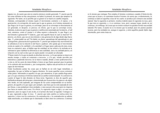 Aristóteles Metafísica                                                                    Aristóteles Metafísica

alguna vez, de suerte que aún no estaría entonces siendo generado. Y, puesto que de        es lo mismo que contiguo. Pero empleo el término «continuo» cuando el límite de dos
las cosas infinitas no hay una primera, no habrá la primera, de suerte que tampoco la      cosas que se tocan y se continúan resulta el mismo; de suerte que, evidentemente, lo
siguiente. Por tanto, no es posible que se genere ni se mueva ni cambie ninguna.           continuo se dará en aquellas cosas de las cuales se produce por contacto una unidad
Además, corresponden al mismo sujeto el movimiento contrario y el reposo, y la             natural. Que lo siguiente es primero, resulta evidente (pues lo siguiente no toca, pero
generación y la corrupción, de suerte que lo que se genera, en el mismo momento en         lo que toca es siguiente; y, si es continuo, toca, pero, aunque toque, puede no ser
que llega a ser lo que se genera, se corrompe; pues no se corrompe ni directamente al      continuo; sin embargo, las cosas que no tienen contacto no pueden formar una unidad
ser generado, ni después; es preciso, en efecto, que lo que se corrompe exista.            natural). Por tanto, el punto no es lo mismo que la unidad; pues los puntos pueden
Además, es preciso que lo que se genera y cambia esté sustentado por la materia. ¿Cuál     tocarse, pero las unidades no, aunque sí seguirse; y entre aquéllos puede haber algo
será, entonces, como el cuerpo o el alma sujetos a alteración, lo que llega a ser          intermedio, pero entre éstas no.
movimiento o generación? Y todavía, ¿qué será aquello hacia lo cual se mueven? Es
preciso, en efecto, que sea un movimiento o una generación de algo desde algo hacia
algo. Y ¿cómo podrá ser así? No habrá, en efecto, aprendizaje del aprendizaje ni, por
consiguiente, generación de la generación. Y, puesto que tampoco hay movimiento de
la substancia ni de la relación ni del hacer y padecer, sólo queda que el movimiento
exista en cuanto a la cualidad y a la cantidad y al lugar (pues cada una de estas cosas
tiene su contrario); pero, al hablar aquí de cualidad, no me refiero a la incluida en la
substancia (pues también la diferencia es una cualidad), sino a la cualidad pasiva, en
relación con la cual se dice que un sujeto puede o no puede ser afectado.
Y llamo inmóvil a lo que no puede en absoluto moverse, y a lo que apenas se mueve en
mucho tiempo, o tarda en comenzar a moverse, y a lo que, siendo movible por
naturaleza y pudiendo moverse, no se mueve cuando, donde y como podría moverse;
y éste es, de los casos de inmovilidad, el único al que llamo quietud; pues la quietud
es lo contrario del movimiento y, por consiguiente, implica una privación en el sujeto
capaz de movimiento.
Están localmente juntas las cosas que se hallan en un solo lugar inmediato, y
separadas, las que se hallan en lugares distintos. Se tocan aquellas cuyos extremos
están juntos. Intermedio es aquello a lo que, por naturaleza, lo que cambia llega antes
que a lo que constituye el término natural de su cambio ininterrumpido. Es contrario en
cuanto al lugar lo más distante en línea recta. Siguiente se dice de aquello que,
hallándose después del principio y determinado por la posición o la especie o de algún
otro modo, no está separado, por ninguna de las cosas comprendidas en su mismo
género, de aquello a lo que sigue; por ejemplo, una línea que no está separada de otra
por líneas, o una unidad por otras unidades, o una casa por otra casa (pero no importa
que haya en medio otra cosa). En efecto, lo siguiente sigue a algo y es una cosa
posterior; pues no sigue el uno al dos, ni el primer día lunar al segundo. Contiguo es
lo que, siguiendo a algo, lo toca. Y, puesto que todo cambio se realiza entre los
opuestos, y éstos son los contrarios y la contradicción, y la contradicción no admite
nada intermedio, es evidente que lo intermedio se dará entre los contrarios. Continuo

                                         163                                                                                        164
 