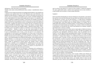 Aristóteles Metafísica                                                                     Aristóteles Metafísica

substancias, no hay afecciones ni movimientos.                                             que no se dicen como géneros ni se dicen en varios sentidos. Y todavía las materias.
Además, estas causas serán probablemente alma y cuerpo, o entendimiento, deseo y           Así, pues, queda dicho cuáles y cuántos son los principios de las cosas sensibles, y
cuerpo.                                                                                    en qué sentido son los mismos y en qué sentido diferentes.
Y todavía en otro sentido los principios son analógicamente idénticos, por ejemplo acto
y potencia; pero también éstos son no sólo diferentes para cosas diferentes, sino          Capítulo 6
también de modo diferente. En algunos casos, en efecto, una misma cosa está una vez
en acto y otra vez en potencia, por ejemplo el vino, la carne, un hombre (también éstas    Puesto que hemos distinguido tres clases de substancias, dos naturales y una inmóvil,
están comprendidas en las causas mencionadas; pues la especie, si es separable, está       hay que decir acerca de esta última que tiene que haber una substancia eterna inmóvil.
en acto, y también el compuesto de ambas, y la privación, por ejemplo la oscuridad o       Las substancias, en efecto, son los entes primeros, y si todas fuesen corruptibles,
la enfermedad; pero está en potencia la mate ría, pues ésta es la que puede llegar a ser   todas las cosas serían corruptibles. Pero es imposible que el movimiento se genere o
ambas cosas). De otro modo difieren en acto y en potencia las cosas cuya materia no        se corrompa (pues, como hemos dicho, ha existido siempre), ni el tiempo. Pues no
es la misma, y aquellas cuya especie no es la misma, sino otra, a la manera en que son     podría haber antes ni después si no hubiera tiempo. Y el movimiento, por consiguiente,
causa de un hombre los elementos, Fuego y Tierra como materia, y la propia especie,        es continuo en el mismo sentido que el tiempo; éste, en efecto, o bien es lo mismo que
y todavía otra causa exterior, por ejemplo el padre, y, además de estas causas, el Sol y   el movimiento o es una afección suya. Pero el movimiento no es continuo, excepto el
la Eclíptica, que no son materia, ni especie, ni privación, ni de la misma especie, sino   movimiento local, y de éste, el circular.
causas motrices. Además, es preciso ver que unas causas pueden ser dichas                  Mas, si hay algo que puede mover o hacer, pero no opera nada, no habrá movimiento;
universalmente, y otras no. Ahora bien, los primeros principios de todas las cosas son:    es posible, en efecto, que lo que tiene potencia no actúe. De nada sirve tampoco, por
lo que es primariamente esto en acto, y otra cosa que lo es en potencia. Por               consiguiente, que supongamos substancias eternas, como los partidarios de las
consiguiente, los universales de que hablábamos no existen; pues lo individual es          Especies, si no hay algún principio que pueda producir cambios. Pero tampoco éste es
principio de las cosas individuales; un hombre universal, en efecto, lo sería de un        suficiente, ni otra substancia aparte de las Especies; porque, si no actúa, no habrá
hombre universal, pero no existe ninguno, sino que Peleo lo es de Aquiles, y de ti, tu     movimiento. Y, aunque actúe, tampoco, si su substancia es potencia; pues no será un
padre, y esta B determinada de esta sílaba BA determinada, y la B en general de BA en      movimiento eterno; es posible, en efecto, que lo que existe en potencia deje de existir.
general. Después, si es cierto que son causas de todo las de las substancias, sin          Por consiguiente, es preciso que haya un principio tal que su substancia sea acto.
embargo las causas y los elementos de cosas diferentes son diferentes, como hemos          Además, es preciso que estas substancias sean inmateriales; pues, si hay alguna cosa
dicho, cuando no pertenecen al mismo género, por ejemplo colores, sonidos,                 eterna, deben ser eternas precisamente ellas. Son, por consiguiente, acto. Hay, sin
substancias y cantidad, a no ser analógicamente. También para las cosas que están          embargo, una dificultad. Parece, en efecto, que todo lo que actúa puede actuar, mientras
dentro de la misma especie son diferentes, no específicamente, sino porque son             que no todo lo que puede actuar actúa; de suerte que parece anterior la potencia. Pero,
diferentes las causas de los individuos: tu materia y tu especie y tu causa motriz y la    si fuese así, no habría ningún ente; cabe, en efecto, que algo pueda ser pero todavía no
mía, aunque en su concepto universal sean las mismas.                                      sea. Y, si es como dicen los teólogos, que todo lo generan de la Noche, o, como dicen
En cuanto a investigar cuáles son los principios o elementos de las substancias y          los físicos que todas las cosas estaban juntas, se produce el mismo absurdo. Pues
relaciones y cualidades, si son los mismos o diferentes, es evidente que, si se dicen en   ¿cómo podrá haber movimiento si no hay ninguna causa en acto? La madera, en efecto,
varios sentidos, son los mismos para cada cosa; pero, si se distinguen sus acepciones,     no se moverá a sí misma, sino que la moverá el arte del carpintero; ni los menstruos, ni
no serán los mismos, sino diferentes, a no ser en un sentido determinado y aplicados       la tierra, sino las semillas y el acto generador.
a todas las cosas; en este sentido son los mismos, o lo son analógicamente, porque son     Por eso algunos suponen un acto eterno, como Leucipo y Platón; pues afirman que
materia, especie, privación, causa motriz, y en este sentido las causas de las             siempre hay movimiento. Pero por qué lo hay, y qué clase de movimiento, no lo dicen,
substancias pueden ser consideradas como causas de todas las cosas, porque,                ni la causa de que sea de tal modo o de tal otro. Nada, en efecto, se mueve al azar, sino
destruidas las substancias, se destruyen todas las cosas. Además, lo primero en            que siempre tiene que haber algún motivo; por ejemplo, ahora se mueve así por
entelequia. Pero, en otro sentido, son primordialmente diferentes todos los contrarios,    naturaleza, pero por violencia o por entendimiento o por otra causa se mueve de otro

                                         169                                                                                        170
 