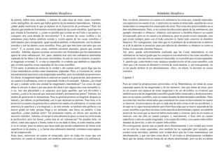 Aristóteles Metafísica                                                                       Aristóteles Metafísica

de puntos, habrá otras unidades, y además de cada clase de entes, tanto sensibles            Son, en efecto, anteriores en cuanto a la substancia las cosas que, estando separadas,
como inteligibles; de suerte que habrá géneros de los números matemáticos. Además,           son superiores en cuanto al ser, y anteriores en cuanto al enunciado, aquellas de cuyos
¿cómo podrá resolverse lo que ya dijimos en la Exposición de problemas? Pues los             enunciados se componen los enunciados de otras. Pero estas dos anterioridades no se
objetos que estudia la Astronomía existirán aparte de las cosas sensibles, igual que los     dan simultáneamente. Pues, si no existen las afecciones aparte de las substancias, por
que estudia la Geometría; y ¿cómo es posible que existan así un Cielo y sus partes, o        ejemplo «movido» o «blanco», «blanco» será anterior a «hombre blanco» en cuanto
cualquier otra cosa dotada de movimiento? Y lo mismo las cosas visibles y las                al enunciado, pero no en cuanto a la substancia; pues no puede existir separado, sino
armónicas; pues habrá también sonido y visión aparte de las cosas sensibles e                que existe siempre junto con el todo concreto (y llamo todo concreto al «hombre
individuales; por consiguiente, igual sucederá también, evidentemente, con los demás         blanco»). Por consiguiente, está claro que ni el producto de la abstracción es anterior
sentidos y con las demás cosas sensibles. Pues ¿por qué más bien con unos que con            ni el de la adición es posterior; pues por adición de «hombre» a «blanco» es como se
otros? Y, si existen estas cosas, también existirán animales, puesto que existen             forma el enunciado «hombre blanco».
sentidos. Además, algunos axiomas universales son formulados por los matemáticos             Así, pues, queda suficientemente explicado que las Cosas matemáticas ni son
aparte de estas substancias. Así, pues, también ésta será otra substancia intermedia         substancias en mayor grado que los cuerpos ni son anteriores a las cosas sensibles en
separada de las Ideas y de las cosas intermedias, la cual no será ni número, ni puntos,      cuanto al ser, sino tan sólo en cuanto al enunciado, ni es posible que existan separadas.
ni magnitud, ni tiempo. Y, si esto es imposible, es evidente que también es imposible        Y, puesto que, como hemos visto, tampoco pueden existir en las cosas sensibles, está
que existan aquellas cosas separadas de las cosas sensibles.                                 claro que o no existen en absoluto o existen de cierta manera, y, por consiguiente, no
15 En suma, se pondrá en contra de la verdad y del común sentir quien diga que las           se les puede atribuir el ser absolutamente. «Ser», en efecto, lo decimos en varios
Cosas matemáticas existen como naturalezas separadas. Pues, si existieran así, serían        sentidos.
necesariamente anteriores a las magnitudes sensibles; pero en realidad son posteriores.
En efecto, la magnitud imperfecta es anterior en cuanto a la generación, pero posterior      Capítulo 3
en cuanto a la substancia, como lo inanimado frente a lo animado. Además, ¿en virtud
de qué y cuándo serán una unidad las magnitudes matemáticas? Las cosas de aquí               Pues así como las proposiciones universales, en las Matemáticas, no tratan de cosas
abajo lo son por el alma o por una parte del alma o por alguna otra cosa razonable (y,       separadas aparte de las magnitudes y de los números, sino que tratan de éstos, pero
si no, son una pluralidad y se separan); pero para aquéllas, que son divisibles y            no en cuanto son capaces de tener magnitud o de ser divisibles, es evidente que
cuantas, ¿cuál es la causa de que sean una unidad y permanezcan juntas? Además, los          también acerca de las magnitudes sensibles puede haber enunciados y demostraciones,
modos de generación lo demuestran. Pues se generan primero en longitud, después en           pero no en cuanto sensibles, sino en cuanto dotadas de determinadas cualidades. Pues
latitud y, por último, en profundidad, con lo que alcanzan su término. Pues bien, si lo      así como hay muchos enunciados que consideran las cosas exclusivamente en cuanto
posterior en cuanto a la generación es anterior en cuanto a la substancia, el cuerpo será    se mueven, sin preocuparse de qué es cada una de tales cosas ni de sus accidentes, y
anterior a la superficie y a la longitud; y, en este sentido, es también más perfecto y en   de aquí no se sigue necesariamente que o bien haya algo que se mueve separado de las
mayor grado un todo, porque llega a ser animado; una línea, en cambio, o una                 cosas sensibles o que haya en éstas cierta naturaleza determinada y aparte, así también
superficie, ¿cómo podrían serlo? Tal pretensión estaría, en efecto, por encima de            acerca de las cosas que se mueven habrá enunciados y ciencias, pero no en cuanto se
nuestros sentidos. Además, el cuerpo es una substancia (pues ya tiene en cierto modo         mueven, sino tan sólo en cuanto cuerpos, y, nuevamente, o bien sólo en cuanto
la perfección); pero las líneas ¿cómo han de ser substancias? No pueden serlo, en            superficies o sólo en cuanto longitudes, y en cuanto divisibles, o en cuanto indivisibles
efecto, como una especie o forma, como lo es sin duda el alma, ni como materia, como         dotadas de posición, o sólo en cuanto indivisibles.
lo es el cuerpo; pues no parece que haya nada que pueda componerse de líneas ni de           Por consiguiente, puesto que se puede decir absolutamente y con verdad que tienen
superficies ni de puntos, y, si fueran una substancia material, veríamos cosas capaces       ser no sólo las cosas separadas, sino también las no separadas (por ejemplo, que
de tal composición.                                                                          existen cosas movidas), también será verdad decir que las Cosas matemáticas son
Sean, pues, anteriores en cuanto al enunciado; pero no todas las cosas que son               absolutamente, y que son tales como dicen. Y así como es absolutamente verdadero
anteriores en cuanto al enunciado son también anteriores en cuanto a la substancia.          decir que las demás ciencias tratan de un objeto determinado, pero no del accidente

                                          181                                                                                         182
 
