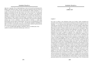 Aristóteles Metafísica                                                                       Aristóteles Metafísica

algo uno y separado. Pero, si nada impide que, como en el caso de los elementos de la                                                 N
palabra, sean muchas las alfas y las betas, sin que haya además de ellas una Alfa en sí                                           LIBRO XIV
y una Beta en sí, por esto mismo serán innumerables las sílabas semejantes. Y, en
cuanto a la afirmación de que toda ciencia versa sobre lo universal, de suerte que
también los principios de los entes tienen que ser universales y no substancias
separadas, es sin duda la que mayor dificultad ofrece de todas las mencionadas. Sin
embargo, es verdadera en un sentido, aunque en otro sentido es falsa. Pues la ciencia,
como también el saber, puede ser de dos modos: en potencia y en acto. Pues bien,
siendo la potencia, como materia, universal e indefinida, es de lo universal e indefinido,   Capítulo 1
mientras que el acto es definido y tiene por objeto lo definido, y, siendo algo
determinado, tiene por objeto lo determinado. Pero la vista ve accidentalmente el color      En lo que se refiere a esta substancia, baste con lo dicho. Todos consideran los
universal porque este color que ve es color, y esta alfa que considera el gramático es       principios como contrarios, lo mismo para las substancias inmóviles que para las cosas
alfa. Si, en efecto, los principios tienen que ser universales, también lo que procede de    naturales. Y, si no cabe que haya nada anterior al principio de todas las cosas, es
ellos tiene que ser universal, como en las demostraciones.                                   imposible que el principio sea principio siendo otra cosa, por ejemplo si alguien dijera
Y, si es así, no habrá nada separado ni substancia. Pero es evidente que, en un              que lo blanco es principio, no en cuanto otra cosa, sino en cuanto blanco, pero que es
sentido, la ciencia es universal, mientras que, en otro, no.                                 inherente a un sujeto y es blanco siendo otra cosa; ésta, en efecto, sería anterior. Ahora
                                                                                             bien, todo se genera a partir de contrarios como inherentes a un sujeto. Por tanto, los
                                                                                             contrarios necesitan en grado sumo tener un sujeto. Por consiguiente, siempre son
                                                                                             predicados de un sujeto y ninguno es separable. Pero, según parece, y la razón lo
                                                                                             confirma, no hay nada contrario a la substancia. Por consiguiente, ninguno de los
                                                                                             contrarios es, propiamente hablando, principio de todas las cosas; este principio será
                                                                                             otro. Pero éstos ponen como materia uno de los contrarios. Los unos oponen al Uno,
                                                                                             es decir a lo Igual, lo Desigual, viendo en ello la naturaleza de la Pluralidad; los otros
                                                                                             oponen al Uno la Pluralidad (para los unos, en efecto, los números se generan a partir
                                                                                             de la díada de lo Desigual, es decir de lo Grande y de lo Pequeño, mientras que para el
                                                                                             otro se generan a partir de la Pluralidad, aunque, para unos y otro, por influjo de la
                                                                                             substancia del Uno). En efecto, el que identifica los elementos con lo Desigual y el Uno,
                                                                                             y lo Desigual con la Díada procedente de lo Grande y de lo Pequeño, supone la unidad
                                                                                             de lo Desigual con lo Grande y lo Pequeño, sin precisar que se trata de una unidad de
                                                                                             enunciado pero no numérica. Por otra parte, tampoco exponen bien los principios que
                                                                                             llaman elementos. Unos, enunciando lo Grande y lo Pequeño junto con el Uno,
                                                                                             consideran a éstos como los tres elementos de los Números, los dos primeros como
                                                                                             materia y el Uno como la forma; otros, lo Mucho y lo Poco, porque lo Grande y lo
                                                                                             Pequeño les parecen por su naturaleza más propios de la Magnitud; otros, lo que es
                                                                                             más universal que estos elementos, lo Excedente y lo Excedido. Entre estas opiniones
                                                                                             no hay, por decirlo así, ninguna diferencia en cuanto a algunas de sus consecuencias,
                                                                                             sino tan sólo en cuanto a las dificultades de carácter lógico, las cuales quieren eludir
                                                                                             poniendo también ellos sus demostraciones en el terreno lógico. Pero la misma razón

                                          199                                                                                          200
 