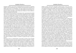 Aristóteles Metafísica                                                                         Aristóteles Metafísica

Desigual y lo Relativo; pero las que son independientes de esta opinión se les plantean         también, en efecto, causa de que, buscando lo opuesto al Ente y al Uno, de lo cual y
también a ellos necesariamente, tanto si el número que forman de tales elementos es el          de éstos procederían los entes, consideraran como tal lo Relativo y lo Desigual, que ni
Número ideal como si es el matemático. Así, pues, muchos son los motivos de la                  son contrarios ni negación de aquéllos, sino una naturaleza de los entes, lo mismo que
desviación hacia estas causas, y el principal es haber dudado a la manera antigua. Les          la quididad y la cualidad. Y era preciso inquirir también cómo son muchas las
pareció, en efecto, que todos los entes serían uno, el Ente en sí, si no se resolvía y          relaciones, y no una. Pero lo cierto es que se trata de averiguar cómo hay muchas
refutaba el argumento de Parménides:                                                            unidades aparte del Uno primero, pero no cómo hay muchas desigualdades aparte de
«Pues nunca se demostrará que son las cosas que no son», y que era necesario probar             lo Desigual. Y, sin embargo, utilizan y mencionan lo Grande y lo Pequeño, lo Mucho y
que el no-ente es; pues así los entes, si son muchos, procederán del Ente y de alguna           lo Poco, de los cuales proceden los Números; lo Largo y lo Corto, de los cuales surge
otra cosa. Pero, en primer lugar, si el Ente tiene varios sentidos (uno, en efecto, significa   la longitud; lo Ancho y lo Estrecho, de. los cuales nace la superficie; lo Profundo y lo
substancia, otro cualidad, otro cantidad, y así las demás categorías), ¿en qué sentido          Somero, de los cuales se originan los volúmenes; y todavía enumeran varias especies
son uno todos los entes, si no se concede el ser al no-ente? ¿Serán las substancias, o          de relación. ¿Cuál es, entonces, la causa de la pluralidad de estas cosas?
las afecciones o cualquiera de las demás categorías, o todas juntas, y será uno lo que          Es, pues, necesario suponer para cada cosa el Ente en potencia (pero el autor de esta
es esto, y la cualidad y la cantidad y todas las demás cosas que significan algún uno?          teoría trató de mostrar además qué es lo que es en potencia una substancia
Pero es absurdo, o más bien imposible, que la producción de cierta naturaleza única sea         determinada, siendo de suyo un no-ente, y dijo que era la relación, igual que si hubiera
causa de que una parte del Ente sea esto, y otra sea cualidad, y otra, cantidad, y otra,        dicho la cualidad, que ni es en potencia el Uno o el Ente, ni negación del Uno ni del
lugar. Además, ¿de qué clase de no-ente y de Ente procederán los entes? Pues también            Ente, sino una de las clases del Ente); y mucho más necesario aún, como hemos dicho,
el no-ente tendrá varios sentidos, puesto que los tiene el Ente. Y no-hombre significa          si trataba de averiguar cómo son muchos los entes, no limitar su indagación a los de
no ser esto precisamente, y no-recto, no ser de esta cualidad, y no-de-tres-codos, no           la misma categoría, preguntándose cómo son muchas las substancias o las cualidades,
ser de esta cantidad. ¿De qué clase de Ente y de no-ente procede, entonces, la                  sino cómo son muchos los entes; pues unos son substancias, otros afecciones, otros
multiplicidad de entes? Sin duda quiere llamar a lo falso y a su naturaleza no-ente, del        relaciones. Pues bien, en el caso de las demás categorías, plantea aún otro problema
cual y del Ente procederá la multiplicidad de entes; por eso se decía también que es            el saber cómo son muchos (pues, por el hecho de no ser separables, al hacerse o ser el
preciso suponer algo falso, como suponen los geómetras que es de un pie la línea que            sujeto muchos, resultan muchas también las cualidades y cantidades. Pero es preciso
no es de un pie. Pero es imposible que esto sea así, pues ni los geómetras suponen              que cada género tenga alguna materia, sólo que ésta no puede ser separable de las
nada falso (ya que la prótasis no está incluida en el silogismo), ni los entes se generan       substancias). Pero, en el caso de las cosas que son algo determinado, es razonable
ni se corrompen a partir del Noente así entendido. Mas, puesto que el no-ente tiene,            preguntar cómo puede ser muchos lo que es algo determinado, si no hay algo que sea
según los casos, los mismos sentidos que las categorías, y además hay el no-ente en             al mismo tiempo algo determinado y una naturaleza de tal clase. Y esta dificultad
el sentido de falso, y el no-ente en cuanto potencia, de éste procede la generación; es         procede más bien de aquella otra: cómo puede haber muchas substancias en acto y no
decir, del no-hombre, pero hombre en potencia, se genera el hombre, y de lo no-blanco,          una sola. Por otra parte, si lo que es algo determinado no se identifica también con la
pero blanco en potencia, lo blanco, y lo mismo si se genera uno que si se generan               cantidad, no se dice cómo y por qué son muchos los entes, sino cómo son muchas las
muchos.                                                                                         cantidades. Todo número, en efecto, significa una cantidad, y también la unidad, si no
Pero lo que se busca es, manifiestamente, cómo puede ser muchos el Ente entendido               es una medida y lo indivisible en el orden de la cantidad. Por consiguiente, si una cosa
como substancia, pues las cosas que se generan son números, longitudes y cuerpos.               es la cantidad y otra la quididad, no se dice en virtud de qué ni cómo son muchas las
Pero es absurdo preguntar cómo hay muchos entes que son substancias, y no cómo                  quididades. Y, si se identifican, se seguirán muchas contradicciones.
hay muchas cualidades o cantidades. Pues, ciertamente, ni la Díada indefinida ni lo             Puede plantearse también, acerca de los Números, la cuestión de cuál es el motivo de
Grande y lo Pequeño son causa de que haya dos clases de blanco o muchos colores                 creer que existen. A quien afirma la existencia de las Ideas le proporcionan, en efecto,
o sabores o figuras; pues también estas cosas serían números y unidades. Pero,                  cierta causa para los entes, puesto que cada Número es una Idea, y la Idea, de una
ciertamente, si hubieran estudiado este problema, habrían visto la causa, incluso la de         manera u otra, es causa del ser para las demás cosas (pues debemos admitir que parten
aquéllas, pues la causa es la misma, al menos analógicamente. Esta desviación es                de este supuesto). Pero al que no comparte esta opinión porque ve las dificultades que

                                           203                                                                                           204
 