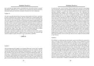 Aristóteles Metafísica                                                                         Aristóteles Metafísica

que se perciben por algún sentido,¿cómo podría uno conocerlas sin tener el sentido?            no está en las cosas, sino en nosotros. Pues el estado de los ojos de los murciélagos
Sin embargo, tendría que ser así, si todas las cosas constan de unos mismos elementos,         ante la luz del día es también el del entendimiento de nuestra alma frente a las cosas más
del mismo modo que constan de sus propios elementos las voces compuestas.                      claras por naturaleza. Y es justo que estemos agradecidos no sólo a aquellos cuyas
                                                                                               opiniones podemos compartir, sino también a los que se han expresado más
Capítulo 10                                                                                    superficialmente. Pues también éstos contribuyeron con algo, ya que desarrollaron
                                                                                               nuestra facultad de pensar. En efecto, si no hubiera existido Timoteo, nos faltarían
Así, pues, que todos parecen buscar las causas mencionadas en la Física, y que fuera           muchas melodías. Pero, sin Frinis, tampoco habría existido Timoteo. Lo mismo sucede
de éstas no podríamos decir ninguna, está claro también por lo anteriormente dicho.            con los que se han expresado acerca de la verdad; pues de algunos hemos recibido
Pero las han buscado confusamente. Y todas, en cierto modo, fueron ya enunciadas por           ciertas doctrinas, pero otros fueron causa de que llegaran a existir éstos. Y también es
otros; pero, en cierto modo, no. Pues la Filosofía primitiva parece siempre balbucir, por      justo que la Filosofía sea llamada ciencia de la verdad; pues el fin de la ciencia teórica
ser nueva y hallarse en sus comienzos (y al principio), puesto que también Empédocles          es la verdad, y el de la ciencia práctica, la obra. En efecto, si los prácticos indagan cómo
dice que el hueso existe por la proporción de sus elementos, que es la esencia y la            está dispuesta una cosa, no consideran en ella lo eterno, sino lo que se ordena a algo
substancia de la cosa. Pero, entonces, también la carne y cada una de las demás cosas          y al momento presente. Pero no conocemos lo verdadero sin conocer la causa; y, en
serán necesariamente la proporción de sus elementos, o no lo será ninguna; pues por            cada caso, tiene por excelencia su propia naturaleza aquello en cuya virtud reciben el
esta proporción serán carne y hueso y cada una de las demás cosas, y no por la materia         mismo nombre las demás cosas (por ejemplo, el Fuego es lo más caliente, pues es para
que aquél dice, Fuego, Tierra, Agua y Aire. Si otro le hubiera dicho esto, se habría           las demás cosas la causa del calor). Por consiguiente, también será lo más verdadero
mostrado de acuerdo necesariamente; pero él no lo expresó con claridad.                        lo que es para las demás cosas causa de que sean verdaderas. Por eso los principios
Sobre estas cosas hemos tratado ya antes. Pero volvamos de nuevo sobre cuantas                 de los entes eternos son siempre, necesariamente, los más verdaderos (pues no son
dificultades pudieran quedarle a alguien acerca de esto mismo; pues quizá de aquí              temporalmente verdaderos, y no hay ninguna causa de su ser, sino que ellos son causa
saquemos alguna luz para solucionar las que se presenten en adelante.                          del ser para las demás cosas); de suerte que cada cosa tiene verdad en la misma medida
                                          a                                                    en que tiene ser.
                                       LIBRO II
                                                                                               Capítulo 2

                                                                                               Por lo demás, es evidente que hay un principio, y que no son infinitas las causas de los
                                                                                               entes, ni en línea recta no según la especie. En efecto, ni en el sentido de la causa
                                                                                               material es posible que tal cosa proceda de tal otra hasta el infinito (por ejemplo, la
                                                                                               carne de la Tierra, y la Tierra del Aire, y el Aire del Fuego, y así incesantemente), ni en
Capítulo 1                                                                                     el sentido de la causa de donde procede el principio del movimientos (por ejemplo, que
                                                                                               el hombre sea puesto en movimiento por el Aire, y éste por el Sol, y el Sol por el Odio,
30 La investigación de la verdad es, en un sentido, difícil; pero, en otro, fácil. Lo prueba   y que de esto no haya nunca fin). Asimismo, tampoco es posible que aquello en vista
el hecho de que nadie puede alcanzarla dignamente, ni yerra por completo, sino que             de lo cual se hace algo proceda al infinito; que el pasear sea en vista de la salud, y ésta
cada uno dice algo acerca de la Naturaleza; individualmente, no es nada, o es poco, lo         en vista de la felicidad, y la felicidad en vista de otra cosa, y que así siempre una cosa
que contribuye a ella; pero de todos reunidos se forma una magnitud apreciable. De             sea en vista de otra. Y lo mismo en cuanto a la esencia. En efecto, para las cosas
suerte que, si verdaderamente la situación es aquí similar a la que solemos expresar por       intermedias, que tienen un término último y otro anterior, necesariamente será el
un proverbio, ¿quién puede no dar en una puerta?. En este sentido, la investigación de         anterior causa de los que le siguen. Pues, si tuviéramos que decir cuál de los tres
la verdad sin duda es fácil; pero el hecho de alcanzar el todo y no poder alcanzar una         términos es causa, diríamos que el primero; no, ciertamente, el último, porque el término
parte muestra su dificultad. Quizá también, siendo la dificultad de dos clases, su causa       final no es causa de nada. Y tampoco el intermedio, pues sólo es causa de uno (y nada

                                            23                                                                                             24
 