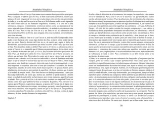 Aristóteles Metafísica                                                                        Aristóteles Metafísica

contar también ellos el Uno y el Ente tantas veces cuantos dicen que son los principios.     Es afín a éstas la dificultad de si los números, los cuerpos, las superficies y los puntos
Pero, si alguien no admite que el Uno y el Ente sean cierta substancia, resulta que          son o no substancias. Pues, si no lo son, no se alcanza a ver qué es el Ente y cuáles
tampoco lo será ninguno de los otros universales (pues éstos son los más universales         son las substancias de los entes. Pues las afecciones, los movimientos, las relaciones,
de todos, y, si no hay un Uno en sí ni un Ente en sí, difícilmente podrá existir alguna de   las disposiciones y las proporciones no parecen significar la substancia de nada (pues
las otras cosas fuera de los llamados singulares). Además, si el Uno no es una               siempre se dicen de algún sujeto, y nunca son algo determinado). Y, en cuanto a las
substancia, tampoco, evidentemente, existirá un número como una naturaleza de los            cosas que principalmente parecerían significar una substancia —el Agua, la Tierra, el
entes separada (pues el número consta de unida des, y la unidad es precisamente una          Fuego y el Aire, de los cuales constan los cuerpos compuestos—, sus calores y
clase de Uno). Pero si hay un Uno en sí y un Ente en sí, su substancia será                  frialdades y demás propiedades semejantes son afecciones, no substancias, y sólo el
necesariamente el Uno y el Ente; pues ninguna otra cosa se predica universalmente,           cuerpo que ha sufrido estas cosas subsiste como un ente real y una substancia. Pero
sino éstas mismas.                                                                           el cuerpo es sin duda menos substancia que la superficie, y ésta, menos que la línea,
Por otra parte, si hay un Ente en sí y un Uno en sí, será muy difícil comprender cómo        y ésta, menos que la unidad y el punto; pues por estas cosas se define el cuerpo, y
podrá existir fuera de estas cosas algo distinto de ellas, es decir, cómo serán más de       éstas parece que pueden existir sin el cuerpo, pero es imposible que el cuerpo exista sin
uno los entes. Pues lo distinto del Ente no es; de suerte que, según el dicho de             éstas. Por eso la mayoría de los filósofos, y entre ellos los más antiguos, creían que la
Parménides, sucederá necesariamente que todos los entes serán Uno y que éste será            substancia y el Ente era el cuerpo, y que las demás cosas eran afecciones de éste, de
el Ente. Pero de ambos modos es difícil. Pues tanto si el Uno no es substancia como si       suerte que los principios de los cuerpos eran también principios de los entes; pero los
existe el Uno en sí, es imposible que el Número sea una substancia. Si, en efecto, no lo     posteriores y considera dos como más sabios que aquéllos, creyeron que eran
es, ya hemos dicho antes por qué; y si lo es, hay la misma dificultad que acerca del         números. Así, pues, según dijimos, si no son substancia estas cosas, nada en absoluto
Ente. Pues ¿de dónde procederá otro Uno, fuera del Uno en sí? Sería necesario, en            es substancia, ni nada es ente. Pues ciertamente no se debe llamar entes a los
efecto, que no fuese Uno. Pero todos los entes son o uno o varios, cada uno de los           accidentes de estas cosas.
cuales es uno. Además, si el Uno en sí es indivisible, a juicio de Zenón no será nada        15 Mas, si se concede que son más substancia las longitudes y los puntos que los
(pues lo que ni sumado ni restado hace que una cosa sea mayor ni menor, Zenón niega          cuerpos, pero no vemos a qué cuerpos pertenecerían estas cosas (pues en los
que sea un ente, dando por supuesto, claro está, que el ente es una magnitud, y, si es       sensibles es imposible que existan), no habrá ninguna substancia. Además, todas estas
una magnitud, es corpórea; pues ésta es ente por completo. En cambio, las demás              cosas son indudablemente divisiones del cuerpo; una, según la latitud; otra, según la
magnitudes, añadidas de cierto modo, harán mayor aquello a lo que se añaden, pero,           profundidad, y otra, según la longitud. Además, en el sólido está igualmente presente
añadidas de otro modo, no, por ejemplo la superficie y la línea, mientras que el punto       cualquier figura; de suerte que, si no hay en la piedra un Hermes, tampoco habrá en el
y la unidad, de ningún modo.) Pero éste discurre sin duda groseramente, y cabe que           cubo la mitad del cubo, como algo determinado; por consiguiente, tampoco habrá
haya algo indivisible, de suerte que, incluso así, también se puede replicar a Zenón         superficie (pues si hubiera una cualquiera, habría también la que delimita la mitad del
(pues si se añade lo indivisible, no hará mayor, pero sí más numeroso, aquello a lo que      cubo; y lo mismo puede decirse también de la línea, del punto y de la unidad, de suerte
se añade). Pero ¿cómo de tal Uno, o de varios tales, resultará una magnitud? Sería, en       que, si el cuerpo es substancia en el más alto grado, y esas cosas lo son más que él,
efecto, como decir que también la línea se compone de puntos. Pero, incluso si se            pero no existen esas cosas ni son algunas substancias, no alcanzamos a ver qué es el
supone que el Número, según dicen algunos, se genera del Uno en sí y de algún otro           Ente y cuál es la substancia de los entes. Pues, además de las cosas dichas, también lo
elemento no uno, habrá que investigar, sin embargo, por qué y cómo lo generado será          relativo a la generación y a la corrupción resulta irracional. Se admite generalmente, en
unas veces número y otras magnitud, siendo así que el No-uno era la Desigualdad y            efecto, que, si la substancia que antes no existía existe ahora, y la que existía antes deja
su misma naturaleza. No está claro, en efecto, cómo del Uno y de ésta, o cómo de algún       de existir después, estos cambios los sufre con la generación y la corrupción. Pero los
número y de ésta, pueden formarse las magnitudes.                                            puntos, las líneas y las superficies, que unas veces son y otras no son, no pueden ni
                                                                                             generarse ni corromperse. Cuando, en efecto, se unen o se dividen los cuerpos,
Capítulo 5                                                                                   simultáneamente se produce unas veces, al unirse los cuerpos, una sola superficie, y
                                                                                             otras veces dos, al dividirse. De suerte que, después que se han unido, ya no existe,

                                           37                                                                                            38
 