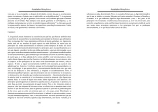 Aristóteles Metafísica                                                                      Aristóteles Metafísica

sino que se ha corrompido, y, después de divididos, existen las que no existían antes       substancia es algo determinado. Pero; si se puede afirmar que es algo determinado y
(pues, ciertamente, el punto, que es indivisible, no se dividió en dos). Y, si se generan   uno lo que se predica en común, Sócrates será varios animales: él mismo, el hombre y
y se corrompen, ¿de qué se generan? Pero sucede casi lo mismo que con el instante           el animal, si es que cada uno significa algo determinado y uno. – Así, pues, si los
presente en el tiempo. Pues tampoco éste puede generarse ni corromperse, y, sin             principios son universales, resultan estas consecuencias; y, si no son universales, sino
embargo, siempre parece ser otro, no siendo ninguna substancia. Y es claro que sucede       como los singulares, no serán escibles (pues la ciencia es siempre universal); de suerte
lo mismo con los puntos, las líneas y las superficies; pues hay la misma razón. Todos,      que serán otros principios anteriores a los principios los que se prediquen
en efecto, son igualmente o términos o divisiones.                                          universalmente, si es que ha de haber ciencia de ellos.

Capítulo 6

Y, en general, puede plantearse la cuestión de por qué hay que buscar también otras
cosas fuera de las sensibles y las intermedias, por ejemplo las Especies que afirmamos.
Pues si es porque las Cosas matemáticas difieren de las de aquí abajo por alguna otra
razón, mas por ser muchas de igual especie en nada difieren, de suerte que sus
principios no serán determinados en número (como tampoco de todas las letras
actuales son numéricamente determinados los principios, pero sí específicamente, a no
ser que alguien considere las de esta sílaba particular o esta voz determinada, cuyos
prin cipios serán determinados también numéricamente —y lo mismo sucederá también
en los seres intermedios, pues también aquí son infinitas las cosas de la misma especie),
de suerte que, si no hay, además de los entes sensibles y de los matemáticos, otros,
cuales dicen algunos que son las Especies, no habrá substancia una en número, sino
en especie, ni los principios de los entes serán determinados en número, sino en
especie. Si esto se sigue necesariamente, también será necesario, a causa de esto,
admitir que hay Especies. En efecto, aunque no lo articulan bien sus partidarios, es
esto, sin embargo, lo que quieren decir, y necesariamente han de decir esto: que cada
una de las Especies es una substancia, y ninguna es accidentalmente. Pero, si
afirmamos que hay Especies y que los principios son uno en número y no en especie,
ya hemos dicho los absurdos que resultan necesariamente. – En estrecha relación con
lo anterior está la cuestión de si los elementos existen en potencia o de alguna otra
manera. Pues, si existen de algún otro modo, habrá alguna otra cosa anterior a los
principios (pues la potencia es anterior a aquella causa, y, lo que está en potencia, no
todo llega a existir necesariamente de aquel modo). Pero, si los elementos están en
potencia, cabe que ninguno de los entes exista; en efecto, está en potencia para existir
incluso lo que aún no existe; pues se genera lo que no es, pero no se genera ninguna
de las cosas que no están en potencia para ser. Así, pues, estas dificultades se
plantean necesariamente acerca de los principios, y, además, si son universales, o como
los que llamamos singulares. Pues, si son universales, no serán substancias (ya que
ninguna de las cosas comunes significa algo determinado, sino de tal cualidad, y la

                                          39                                                                                          40
 