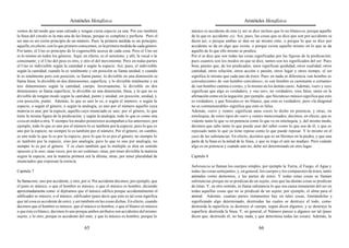 Aristóteles Metafísica                                                                     Aristóteles Metafísica

vemos de tal modo que sean calzado y tengan cierta especie ya una. Por eso también          músico es accidente de éste (y así se dice incluso que lo no blanco es, porque aquello
la línea del círculo es la más una de las líneas, porque es completa y perfecta. Pero el    de lo que es accidente es). Así, pues, las cosas que se dice que son por accidente se
ser uno es ser cierto principio de un número. Pues la primera medida es un principio;       dicen así, o porque ambas se dan en un mismo ente, o porque lo que se dice por
aquello, en efecto, con lo que primero conocemos, es la primera medida de cada género.      accidente se da en algo que existe, o porque existe aquello mismo en lo que se da
Por tanto, el Uno es principio de lo cognoscible acerca de cada cosa. Pero el Uno no        aquello de lo que ello mismo se predica.
es lo mismo en todos los géneros. Aquí, en efecto, es el semitono, y allí, la vocal o la    Por sí se dice que son todas las cosas significadas por las figuras de la predicación;
consonante; y el Uno del peso es otro, y otro el del movimiento. Pero en todas partes       pues cuantos son los modos en que se dice, tantos son los significados del ser. Pues
el Uno es indivisible según la cantidad o según la especie. Así, pues, el indivisible       bien, puesto que, de los predicados, unos significan quididad, otros cualidad, otros
según la cantidad, cuando lo es totalmente y sin posición se llama unidad, y cuando         cantidad, otros relación, otros acción o pasión, otros lugar y otros tiempo, el ser
lo es totalmente pero con posición, se llama punto; lo divisible en una dimensión se        significa lo mismo que cada uno de éstos. Pues en nada se diferencia «un hombre es
llama línea; lo divisible en dos dimensiones, superficie, y lo divisible totalmente y en    convaleciente» de «un hombre convalece», ni «un hombre es caminante o cortante»
tres dimensiones según la cantidad, cuerpo. Inversamente, lo divisible en dos               de «un hombre camina o corta», y lo mismo en los demás casos. Además, «ser» y «es»
dimensiones se llama superficie; lo divisible en una dimensión, línea, y lo que no es       significan que algo es verdadero, y «no ser», no verdadero, sino falso, tanto en la
divisible de ningún modo según la cantidad, punto y unidad; sin posición, unidad, y         afirmación como en la negación; por ejemplo, que Sócrates es músico significa que esto
con posición, punto. Además, lo que es uno lo es, o según el número, o según la             es verdadero, y que Sócrates es no blanco, que esto es verdadero; pero «la diagonal
especie, o según el género, o según la analogía; es uno por el número aquello cuya          no es conmensurable» significa que esto es falso.
materia es una; por la especie, aquello cuyo enunciado es uno; por el género, lo que        Además, «ser» y «ente» significan unas veces lo dicho en potencia, y otras, en
tiene la misma figura de la predicación, y según la analogía, todo lo que es como una       entelequia, de estos tipos de «ser» y «ente» mencionados; decimos, en efecto, que es
cosa en orden a otra. Y siempre los modos posteriores acompañan a los anteriores; por       vidente tanto lo que ve en potencia como lo que ve en entelequia, y, del mismo modo,
ejemplo, todo lo que es uno por el número lo es también por la especie; pero lo que es      decimos que sabe tanto lo que puede usar del saber como lo que usa de él, y que es
uno por la especie, no siempre lo es también por el número. Por el género, en cambio,       reposado tanto lo que ya tiene reposo como lo que puede reposar. Y lo mismo en el
es uno todo lo que lo es por la especie; pero lo que lo es por el género, no siempre lo     caso de las substancias. En efecto, decimos que es un Hermes en la piedra, y que una
es también por la especie, sino por analogía; pero lo que es uno por analogía, no           parte de la línea es la mitad de la línea, y que es trigo el aún no maduro. Pero cuándo
siempre lo es por el género. Y es claro también que lo múltiple se dirá en sentido          algo es en potencia y cuándo aún no, debe ser determinado en otro lugar.
opuesto a lo uno; unas veces, por no ser continuo; otras, por tener divisible la materia
según la especie, ora la materia primera ora la última; otras, por tener pluralidad de      Capítulo 8
enunciados que expresan la esencia.
                                                                                            Substancia se llaman los cuerpos simples, por ejemplo la Tierra, el Fuego, el Agua y
Capítulo 7                                                                                  todas las cosas semejantes, y, en general, los cuerpos y los compuestos de éstos, tanto
                                                                                            animales como demonios, y las partes de éstos. Y todas estas cosas se llaman
Se llama ente, uno por accidente, y otro, por sí. Por accidente decimos, por ejemplo, que   substancias porque no se predican de un sujeto, sino que las demás cosas se predican
el justo es músico, o que el hombre es músico, o que el músico es hombre, diciendo          de éstas. Y, en otro sentido, se llama substancia lo que sea causa inmanente del ser en
aproximadamente como si dijéramos que el músico edifica porque accidentalmente el           todas aquellas cosas que no se predican de un sujeto; por ejemplo, el alma para el
edificador es músico, o el músico, edificador (pues decir que esto es tal cosa significa    animal. Además, cuantas partes inmanentes hay en tales cosas, limitándolas y
que tal cosa es accidente de esto), y así también en las cosas dichas. En efecto, cuando    significando algo determinado, destruidas las cuales se destruye el todo, como
decimos que el hombre es músico, que el músico es hombre, o que el blanco es músico         destruida la superficie se destruye el cuerpo, según dicen algunos, y se destruye la
o que éste es blanco, decimos lo uno porque ambos atributos son accidentes del mismo        superficie destruida la línea. Y, en general, el Número parece a algunos ser tal (pues
sujeto, y lo otro, porque es accidente del ente, y que lo músico es hombre, porque lo       dicen que, destruido él, no hay nada, y que determina todas las cosas). Además, la

                                          65                                                                                         66
 