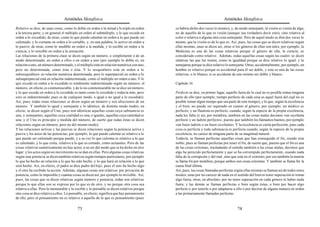 Aristóteles Metafísica                                                                      Aristóteles Metafísica

Relativo se dice, de unas cosas, como lo doble en orden a la mitad y lo triple en orden     se habría dicho dos veces lo mismo), y, de modo semejante, la visión es visión de algo,
a la tercera parte, y en general el múltiplo en orden al submúltiplo, y lo que excede en    no de aquello de lo que es visión (aunque sea verdadero decir esto), sino relativa al
orden a lo excedido; de otras, como lo que puede calentar en orden a lo que puede ser       color o relativa a alguna otra cosa semejante. Pero de aquel modo se dirá dos veces lo
calentado, y lo cortante en orden a lo cortable, y, en una palabra, lo activo en orden a    mismo, que la visión es de lo que es. Así, pues, las cosas que se dicen relativas según
lo pasivo; de otras, como lo medible en orden a la medida, y lo escible en orden a la       ellas mismas, unas se dicen así, otras si los géneros de ellas son tales; por ejemplo, la
ciencia, y lo sensible en orden a la sensación.                                             Medicina es una de las cosas relativas porque el género de ella, la ciencia, es
Las relaciones de la primera clase se dicen según un número, o simplemente o de un          considerado como relativo. Además, todas aquellas cosas según las cuales se dicen
modo determinado, en orden a ellos o en orden a uno (por ejemplo lo doble es, en            relativas las que las tienen, como la igualdad porque se dice relativo lo igual, y la
relación a uno, un número determinado, y el múltiplo está en relación numérica con uno,     semejanza porque se dice relativo lo semejante. Otras, accidentalmente; por ejemplo, un
pero no determinada, como ésta o ésta. Y lo sesquiáltero está en orden a lo                 hombre es relativo porque es accidental para él ser doble, y esto es una de las cosas
subsesquiáltero en relación numérica determinada, pero lo superparcial en orden a lo        relativas; o lo blanco, si es accidente de uno mismo ser doble y blanco.
subsuperparcial está en relación indeterminada, como el múltiplo en orden a uno. Y lo
que excede en orden a lo excedido es totalmente indeterminado según un número; el           Capítulo 16
número, en efecto, es conmensurable, y de lo no conmensurable no se dice un número,
y lo que excede en orden a lo excedido es tanto como lo excedido y todavía más, pero        Perfecto se dice, en primer lugar, aquello fuera de lo cual no es posible tomar ninguna
esto es indeterminado; pues es de cualquier modo, o igual o no igual a lo excedido).        parte de ello (por ejemplo, tiempo perfecto de cada cosa es aquel fuera del cual no es
Así, pues, todas estas relaciones se dicen según un número y son afecciones de un           posible tomar algún tiempo que sea parte de este tiempo), y lo que, según la excelencia
número. Y también lo igual y semejante y lo idéntico, de distinto modo (todos, en           y el bien, no puede ser superado en cuanto al género; por ejemplo, un médico es
efecto, se dicen según el Uno, pues son idénticas aquellas cosas cuya substancia es         perfecto, y un flautista es perfecto, cuando, según la especie de la propia excelencia,
una, y semejantes, aquellas cuya cualidad es una, e iguales, aquellas cuya cantidad es      nada les falta (y así, por metáfora, también en las cosas malas decimos «un sicofanta
una: y el Uno es principio y medida del número, de suerte que todas éstas se dicen          perfecto y un ladrón perfecto», puesto que también los llamamos buenos, por ejemplo
relaciones según un número, pero no del mismo modo).                                        «un buen ladrón o un buen sicofanta». Y la excelencia es cierta perfección; pues cada
Y las relaciones activas y las pasivas se dicen relaciones según la potencia activa y       cosa es perfecta y toda substancia es perfecta cuando, según la especie de la propia
pasiva y los actos de las potencias; por ejemplo, lo que puede calentar es relativo a lo    excelencia, no carece de ninguna parte de su magnitud natural.
que puede ser calentado porque puede, y a su vez lo que calienta es relativo a lo que       Todavía, se llaman perfectas aquellas cosas que han conseguido el fin, siendo éste
es calentado, y lo que corta, relativo a lo que es cortado, como actuantes. Pero de las     noble; pues se llaman perfectas por tener el fin, de suerte que, puesto que el fin es una
cosas relativas numéricamente no hay actos, a no ser del modo que se ha dicho en otro       de las cosas extremas, trasladando el sentido también a las cosas malas, decimos que
lugar; y los actos según un movimiento no se dan en ellas. Pero algunas cosas relativas     algo ha perecido perfectamente y que se ha corrompido perfectamente, cuando nada
según una potencia se dicen también relativas según tiempos particulares, por ejemplo       falta de la corrupción y del mal, sino que está en el extremo; por eso también la muerte
lo que ha hecho en relación a lo que ha sido hecho, y lo que hará en relación a lo que      se llama fin por metáfora, porque ambos son cosas extremas. Y también se llama fin la
será hecho. Así, en efecto, el padre se dice padre del hijo; pues el uno ha hecho algo      causa final última.
y el otro ha recibido la acción. Además, algunas cosas son relativas por privación de       Así, pues, las cosas llamadas perfectas según ellas mismas se llaman así de todos estos
potencia, como lo imposible y cuantas cosas se dicen así, por ejemplo lo invisible. Así,    modos; unas por no carecer de nada en el sentido del bien ni tener superación ni tomar
pues, las cosas que se dicen relativas según número y potencia, todas son relativas         algo fuera; otras, en absoluto, por no tener superación en cada género ni haber nada
porque lo que ellas son se expresa por lo que es de otro, y no porque otra cosa sea         fuera; y las demás se llaman perfectas o bien según éstas, o bien por hacer algo
relativa a ellas. Pero lo mensurable y lo escible y lo pensable se dicen relativos porque   perfecto o por tenerlo o por adaptarse a ello o por decirse de alguna manera en orden
otra cosa se dice relativa a ellos. Lo pensable, en efecto, significa que hay pensamiento   a las primariamente llamadas perfectas.
de ello; pero el pensamiento no es relativo a aquello de lo que es pensamiento (pues

                                          73                                                                                          74
 