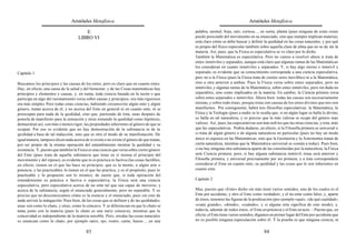 Aristóteles Metafísica                                                                      Aristóteles Metafísica

                                        E                                                   palabra, animal; hoja, raíz, corteza..., en suma, planta (pues ninguna de estas cosas
                                     LIBRO VI                                               puede prescindir del movimiento en su enunciado, sino que siempre implican materia),
                                                                                            está claro cómo se debe buscar y definir la quididad en las cosas naturales, y por qué
                                                                                            es propio del físico especular también sobre aquella clase de alma que no se da sin la
                                                                                            materia. Así, pues, que la Física es especulativa se ve claro por lo dicho.
                                                                                            También la Matemática es especulativa. Pero no vamos a resolver ahora si trata de
                                                                                            entes inmóviles y separados, aunque está claro que algunas ramas de las Matemáticas
                                                                                            los consideran en cuanto inmóviles y separados. Y, si hay algo eterno e inmóvil y
Capítulo 1                                                                                  separado, es evidente que su conocimiento corresponde a una ciencia especulativa,
                                                                                            pero no a la Física (pues la Física trata de ciertos seres movibles) ni a la Matemática,
Buscamos los principios y las causas de los entes, pero es claro que en cuanto entes.       sino a otra anterior a ambas. Pues la Física versa sobre entes separados, pero no
Hay, en efecto, una causa de la salud y del bienestar, y de las Cosas matemáticas hay       inmóviles, y algunas ramas de la Matemática, sobre entes inmóviles, pero sin duda no
principios y elementos y causas, y, en suma, toda ciencia basada en la razón o que          separables, sino como implicados en la materia. En cambio, la Ciencia primera versa
participa en algo del razonamiento versa sobre causas y principios, ora más rigurosos       sobre entes separados e inmóviles. Ahora bien: todas las causas son necesariamente
ora más simples. Pero todas estas ciencias, habiendo circunscrito algún ente y algún        eternas, y sobre todo éstas; porque éstas son causas de los entes divinos que nos son
género, tratan acerca de él, y no acerca del Ente en general ni en cuanto ente, ni se       manifiestos. Por consiguiente, habrá tres filosofías especulativas: la Matemática, la
preocupan para nada de la quididad, sino que, partiendo de ésta, unas después de            Física y la Teología (pues a nadie se le oculta que, si en algún lugar se halla lo divino,
ponerla de manifiesto para la sensación y otras tomando la quididad como hipótesis,         se halla en tal naturaleza, y es preciso que la más valiosa se ocupe del género más
demuestran así, con más o menos rigor, las propiedades inherentes al género de que se       valioso. Así, pues, las especulativas son más nob les que las otras ciencias, y ésta, más
ocupan. Por eso es evidente que no hay demostración de la substancia ni de la               que las especulativas. Podría dudarse, en efecto, si la Filosofía primera es universal o
quididad a base de tal inducción, sino que es otro el modo de su manifestación. De          si trata de algún género o de alguna naturaleza en particular (pues no hay un modo
igual manera, tampoco dicen nada acerca de si existe o no existe el género de que tratan,   único ni siquiera en las Matemáticas, sino que la Geometría y la Astronomía tratan de
por ser propio de la misma operación del entendimiento mostrar la quididad y su             cierta naturaleza, mientras que la Matemática universal es común a todas). Pues bien,
existencia. Y, puesto que también la Física es una ciencia que versa sobre cierto género    si no hay ninguna otra substancia aparte de las constituidas por la naturaleza, la Física
del Ente (pues trata de aquella substancia que tiene en sí misma el principio del           será Ciencia primera; pero, si hay alguna substancia inmóvil, éstas será anterior y
movimiento y del reposo), es evidente que ni es práctica ni factiva (las cosas factibles,   Filosofía primera, y universal precisamente por ser primera; y a ésta corresponderá
en efecto, tienen en el que las hace su principio, que es la mente, o algún arte o          considerar el Ente en cuanto ente, su quididad y las cosas que le son inherentes en
potencia, y las practicables lo tienen en el que las practica, y es el propósito; pues lo   cuanto ente.
practicable y lo propuesto son lo mismo); de suerte que, si toda operación del
entendimiento es práctica o factiva o especulativa, la Física será una ciencia              Capítulo 2
especulativa, pero especulativa acerca de un ente tal que sea capaz de moverse, y
acerca de la substancia, según el enunciado generalmente, pero no separable. Y es           Mas, puesto que «Ente» dicho sin más tiene varios sentidos, uno de los cuales es el
preciso que no desconozcamos cómo es la esencia y el enunciado, pues sin esto de            Ente por accidente, y otro el Ente como verdadero, y el no-ente como falso, y, aparte
nada servirá la indagación. Pues bien, de las cosas que se definen y de las quididades,     de éstos, tenemos las figuras de la predicación (por ejemplo «qué», «de qué cualidad»,
unas son como lo chato, y otras, como lo cóncavo. Y se diferencian en que lo chato se       «cuán grande», «dónde», «cuándo», y si alguna otra significa de este modo), y,
toma junto con la materia (pues lo chato es una nariz cóncava), mientras que la             todavía, además de todos éstos, el Ente en potencia y el Ente en acto. – Puesto que, en
concavidad es independiente de la materia sensible. Pero, si todas las cosas naturales      efecto, el Ente tiene varios sentidos, digamos en primer lugar del Ente por accidente que
se enuncian como lo chato, por ejemplo nariz, ojo, rostro, carne, hueso..., en una          no es posible ninguna especulación sobre él. Y la prueba es que ninguna ciencia, ni

                                          83                                                                                           84
 