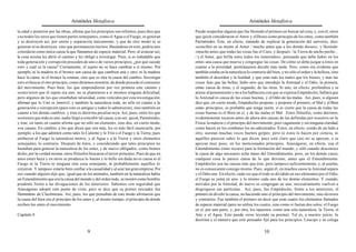 Aristóteles Metafísica                                                                       Aristóteles Metafísica

la edad y posterior por las obras, afirma que los principios son infinitos; pues dice que   Puede sospechar alguien que fue Hesíodo el primero en buscar tal cosa, y, con él, otros
casi todos los seres que tienen partes semejantes, como el Agua o el Fuego, se generan      que quizá consideraron el Amor y el Deseo como principio de los entes, como también
y se destruyen así, por unión y separación únicamente, y que de otro modo ni se             Parménides. Éste, en efecto, tratando de explicar la generación del universo, dice:
generan ni se destruyen, sino que permanecen eternos. Basándose en esto, podría uno         «concibió en su mente al Amor / mucho antes que a los demás dioses», y Hesíodo:
considerar como única causa la que llamamos de especie material. Pero, al avanzar así,      «mucho antes que todas las cosas fue el Caos, y después / la Tierra de ancho pecho...
la cosa misma les abrió el camino y les obligó a investigar. Pues, si es indudable que      / y el Amor, que brilla entre todos los inmortales», pensando que debe haber en los
toda generación y corrupción proceden de uno o de varios principios, ¿por qué sucede        entes una causa que mueva y congregue las cosas. De cómo se deba juzgar a éstos en
esto y cuál es la causa? Ciertamente, el sujeto no se hace cambiar a sí mismo. Por          cuanto a la prioridad, permítasenos decidir más tarde. Pero, como era evidente que
ejemplo, ni la madera ni el bronce son causa de que cambien una y otro; ni la madera        también estaba en la naturaleza lo contrario del bien, y no sólo el orden y la belleza, sino
hace la cama, ni el bronce la estatua, sino que es otra la causa del cambio. Investigar     también el desorden y la fealdad, y que eran más los males que los bienes, y más las
esto es buscar el otro principio, como diríamos nosotros, de donde procede el comienzo      cosas feas que las bellas, hubo otro que introdujo la Amistad y el Odio; la primera,
del movimiento. Pues bien, los que emprendieron por vez primera este camino y               como causa de éstas, y el segundo, de las otras. Si uno, en efecto, profundiza y se
sostuvieron que el sujeto era uno, no se plantearon a sí mismos ninguna dificultad;         atiene al pensamiento y no a los balbuceos con que se expresa Empédocles, hallará que
pero algunos de los que enseñaban tal unidad, como vencidos por esta investigación,         la Amistad es causa de las cosas buenas, y el Odio de las malas. Así, pues, si alguien
afirman que lo Uno es inmóvil, y también la naturaleza toda, no sólo en cuanto a la         dice que, en cierto modo, Empédocles propone, y propone el primero, el Mal y el Bien
generación y corrupción (pues esto es antiguo y todos lo admitieron), sino también en       como principios, es probable que tenga razón, si es cierto que la causa de todas las
cuanto a los demás cambios; y ésta es doctrina peculiar suya. Así, pues, entre los que      cosas buenas es el Bien en sí, y de las malas el Mal. Estos filósofos, como decimos,
sostienen que todo es uno, nadie llegó a concebir tal causa, a no ser, quizá, Parménides,   evidentemente tocaron antes de ahora dos causas de las definidas por nosotros en la
y éste, en tanto en cuanto afirma que no sólo un elemento, sino dos, en cierto modo,        Física: la materia y el principio del movimiento; pero vagamente y sin ninguna claridad,
son causas. En cambio, a los que dicen que son más, les es más fácil enunciarla; por        como hacen en los combates los no adiestrados. Éstos, en efecto, yendo de un lado a
ejemplo, a los que admiten como tales lo Caliente y lo Frío o el Fuego y la Tierra; pues    otro, asestan muchas veces buenos golpes; pero ni éstos lo hacen por ciencia, ni
atribuyen al Fuego la naturaleza motriz, y al Agua y a la Tierra y otros elementos          aquéllos parecen saber lo que dicen; pues está claro que casi no se apoyan, o se
semejantes, lo contrario. Después de éstos, y considerando que tales principios no          apoyan muy poco, en los mencionados principios. Anaxágoras, en efecto, usa el
bastaban para generar la naturaleza de los entes, y de nuevo obligados, como hemos          Entendimiento como recurso para la formación del mundo, y sólo cuando desconoce
dicho, por la verdad misma, otros filósofos buscaron el tercer principio. Pues de que en    la causa de algo necesario echa mano del Entendimiento; pero, en los demás casos,
unos entes haya y en otros se produzca lo bueno y lo bello sin duda no es causa ni el       cualquier cosa le parece causa de lo que deviene, antes que el Entendimiento.
Fuego ni la Tierra ni ninguna otra cosa semejante, ni probablemente aquéllos lo             Empédocles usa las causas más que éste, pero tampoco suficientemente, y, al usarlas,
creyeron. Y tampoco estaría bien confiar a la casualidad y al azar tan gran empresa. Por    no es consecuente consigo mismo. Pues, según él, en muchos casos la Amistad separa
eso cuando alguien dijo que, igual que en los animales, también en la naturaleza había      y el Odio une. En efecto, cada vez que el todo es dividido en sus elementos por el Odio,
un Entendimiento que era la causa del mundo y del orden todo, se mostró como hombre         el Fuego se junta en uno, y lo mismo cada uno de los demás elementos. Y cuando,
prudente frente a las divagaciones de los anteriores. Sabemos con seguridad que             movidos por la Amistad, de nuevo se congregan en uno, necesariamente vuelven a
Anaxágoras adoptó este punto de vista; pero se dice que su primer iniciador fue             disgregarse sus partículas. Así, pues, fue Empédocles, frente a los anteriores, el
Hermotimo de Clazómenas. Así, pues, los que pensaban de este modo afirmaron que             primero en dividir la causa, no haciendo uno el principio del movimiento, sino diversos
la causa del bien era el principio de los entes y, al mismo tiempo, el principio de donde   y contrarios. Fue también el primero en decir que eran cuatro los elementos llamados
reciben los entes el movimiento.                                                            de especie material (pero no utiliza los cuatro, sino como si fueran dos solos; el Fuego
                                                                                            en sí, por una parte, y, por otra, los opuestos, como una sola naturaleza: la Tierra, el
Capítulo 4                                                                                  Aire y el Agua. Esto puede verse leyendo su poema). Tal es, a nuestro juicio, la
                                                                                            doctrina y el número que este pensador fijó para los principios. Leucipo y su colega

                                           9                                                                                            10
 