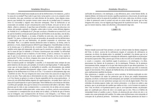 Aristóteles Metafísica                                                                       Aristóteles Metafísica

En cuanto a la dificultad mencionada acerca de las definiciones y los números, ¿cuál es       unificador de potencia y de entelequia, y una diferencia; pero, como hemos dicho, la
la causa de su unidad? Pues todo lo que tiene varias partes y no es en conjunto como          materia última y la forma son lo mismo, aquélla en potencia y ésta en acto, de suerte que
un montón, sino que constituye un todo distinto de las partes, tiene alguna causa,            es igual buscar cuál es la causa de la unidad y de ser uno; cada cosa, en efecto, es una,
puesto que también los cuerpos tienen como causa de su unidad unos el contacto,               y tanto lo potencial como lo actual son uno en cierto modo; de suerte que no hay
otros la viscosidad o alguna otra afección semejante. Pero la definición es un                ninguna otra causa, a no ser alguna que haga pasar de la potencia al acto. Y las cosas
enunciado con unidad, no por concatenación como la Ilíada, sino por ser de un solo            que no tienen materia, todas son absoluta y directamente algo uno.
objeto. ¿Qué es, entonces, lo que hace uno al hombre, y por qué es una sola cosa y no                                                 Q
varias, por ejemplo «animal» y «bípedo», sobre todo si existe, como afirman algunos,                                               LIBRO IX
un Animal en sí y un Bípedo en sí? ¿Por qué, en efecto, el hombre no es estos En sí, con
lo cual los hombres serían por participación no del Hombre ni de una Idea, sino de dos,
del Animal y de lo Bípedo, y, en suma, el hombre no sería uno, sino varios, animal y
bípedo? Es, pues, evidente que los que así proceden, de acuerdo con las definiciones
y enunciados que les son habituales, no pueden responder ni solucionar esta
dificultad. Pero, si se admite nuestra distinción entre la materia y la forma, entre la
potencia y el acto, dejará de parecer difícil lo que indagamos. Esta dificultad, en efecto,   Capítulo 1
es la misma que si la definición de «vestido» fuese «bronce redondo»; pues este
nombre sería signo del enunciado, de suerte que la cuestión se reduciría a saber cuál         Hemos tratado acerca del Ente primero, al cual se refieren todas las demás categorías
era la causa de que lo redondo y el bronce constituyesen una unidad. La dificultad            del Ente; es decir, acerca de la substancia (según el concepto de substancia se
desaparece, porque lo uno es materia y lo otro forma. ¿Cuál es, entonces, la causa de         enuncian, en efecto, los demás entes: la cantidad, la cualidad y los demás que así se
que lo que es en potencia sea en acto, aparte de la eficiente, en las cosas sujetas a         enuncian; pues todos implicarán el concepto de substancia, según dijim os al principio
generación? No hay, en efecto, ninguna otra causa de que la esfera en potencia sea            de nuestra exposición). Mas, puesto que el Ente se dice no sólo en el sentido de «algo»
esfera en acto, sino la esencia de una y otra cosa.                                           o «cual» o «cuanto», sino también según la potencia y la entelequia y la obra,
Pero la materia puede ser inteligible o sensible, y el enunciado tiene siempre de una         precisemos los límites de la potencia y de la entelequia. Primero, de la potencia
parte materia y de otra acto; por ejemplo, el círculo es una figura plana. Y todas aquellas   estrictamente dicha, aunque no es la que más interesa para lo que ahora queremos. La
cosas que no tienen materia, ni inteligible ni sensible, son directamente una unidad          potencia y el acto, en efecto, se extienden más allá de las cosas que sólo se enuncian
cada una, como también directamente «algo»,«esto», «cual», «cuanto». Por eso no               según el movimiento. Pero, después de hablar de ésta, en las delimitaciones acerca del
figuran en las definiciones ni el Ente ni el Uno. Y la esencia es directamente algo uno       acto explicaremos también las demás.
y también un ente. Por eso ninguna de estas cosas tiene otra causa de ser algo uno ni         Que «potencia» y «poder» se dicen en varios sentidos, lo hemos explicado en otro
de ser un ente. Pues cada una es directamente un ente y algo uno, no como si el Ente          sitioà. Prescindamos de todas las potencias que se dicen por simple homonimia
y el Uno fueran su género ni como si fueran separables de las cosas particulares. A           (algunas, en efecto, se dicen por cierta semejanza; por ejemplo, en Geometría hablamos
causa de esta dificultad hablan algunos de «participación», sin poder decir cuál es la        de cosas que son o no son «potentes» porque son o no son de algún modo). Pero las
causa de la participación ni qué es participar. Otros hablan de «coexistencia» del alma;      referidas a la misma especie, todas son ciertos principios, y se dicen en orden a una
Licofrón, por ejemplo, dice que la ciencia es la coexistencia del saber y del alma. Otros     primera, que es un principio de cambio que radica en otro, o en el mismo en cuanto es
piensan que la vida es una «composición» o «conexión» de un alma con un cuerpo.               otro. Una, en efecto, es la potencia pasiva, que es, en el paciente mismo, un principio
Pero este enunciado valdría para todo; «estar sano», en efecto, sería la «coexistencia»       para ser cambiado por efecto de otro o en cuanto que es otro. Otra es el hábito de
o «conexión» o «composición» de un alma con la salud, y el hecho de que el bronce             inmunidad frente al cambio a peor y frente a la destrucción por efecto de otro o en
sea un triángulo, una «composición» de bronce y de triángulo, y ser blanco, una               cuanto otro como principio del cambio. En todas estas definiciones está contenido el
«composición» de superficie y de blancura. Y la causa está en que buscan un concepto          concepto de la potencia primera. Asimismo, éstas se llaman potencias de hacer o

                                          119                                                                                           120
 