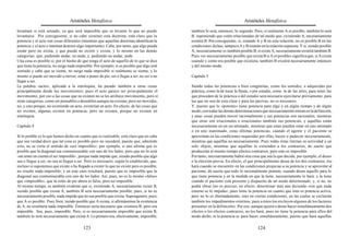 Aristóteles Metafísica                                                                      Aristóteles Metafísica

levantará si está sentado, ya que será imposible que se levante lo que no puede             también lo será, entonces, lo segundo. Pero, si realmente A es posible, también lo será
levantarse. Por consiguiente, si no cabe sostener esta doctrina, está claro que la          B, suponiendo que estén relacionadas de tal modo que, existiendo A, necesariamente
potencia y el acto son cosas diferentes (mientras que aquellas doctrinas identifican la     existirá B. Por consiguiente, si, estando A y B en esta relación, no es posible B en las
potencia y el acto e intentan destruir algo importante). Cabe, por tanto, que algo pueda    condiciones dichas, tampoco A y B estarán en la relación supuesta. Y si, siendo posible
existir pero no exista, y que pueda no existir y exista, y lo mismo en las demás            A, necesariamente es también posible B, si existe A, necesariamente existirá también B.
categorías: que, pudiendo andar, no ande, y, pudiendo no andar, ande.                       Pues «es necesariamente posible que exista B si A es posible» significa que, si A existe
Una cosa es posible si, por el hecho de que tenga el acto de aquello de lo que se dice      cuando y como era posible que existiera, también B existirá necesariamente entonces
que tiene la potencia, no surge nada imposible. Por ejemplo, si es posible que algo esté    y del mismo modo.
sentado y cabe que se siente, no surge nada imposible si realmente se sienta; y lo
mismo si puede ser movido o mover, estar o poner de pie, ser o llegar a ser, no ser o no    Capítulo 5
llegar a ser.
La palabra «acto», aplicada a la entelequia, ha pasado también a otras cosas                Siendo todas las potencias o bien congénitas, como los sentidos, o adquiridas por
principalmente desde los movimientos; pues el acto parece ser principalmente el             práctica, como la de tocar la flauta, o por estudio, como la de las artes, para tener las
movimiento; por eso a las cosas que no existen no se les atribuye movimiento, pero sí       que proceden de la práctica o del estudio será necesario ejercitarse previamente; para
otras categorías, como ser pensables o deseables aunque no existan; pero ser movidas,       las que no son de esta clase y para las pasivas, no es necesario.
no, y esto porque, no existiendo en acto, existirían en acto. En efecto, de las cosas que   Y, puesto que lo «potente» tiene potencia para algo y en algún tiempo y de algún
no existen, algunas existen en potencia; pero no existen, porque no existen en              modo, con todas las demás determinaciones que necesariamente entran en la definición,
entelequia.                                                                                 y unas cosas pueden mover racionalmente y sus potencias son racionales, mientras
                                                                                            que otras son irracionales e irracionales también sus potencias, y aquéllas están
Capítulo 4                                                                                  necesariamente en un ser animado, mientras que éstas pueden estar en uno animado
                                                                                            o en uno inanimado, estas últimas potencias, cuando el agente y el paciente se
Si lo posible es lo que hemos dicho en cuanto que es realizable, está claro que no cabe     aproximan en las condiciones requeridas por ellas, hacen o padecen necesariamente,
que sea verdad decir que tal cosa es posible pero no sucederá, puesto que, admitido         mientras que aquéllas no necesariamente. Pues todas éstas limitan su actividad a un
esto, no se vería el sentido de «ser imposible»; por ejemplo, si uno afirma que es          solo objeto, mientras que aquéllas lo extienden a los contrarios, de suerte que
posible que la diagonal sea conmensurable con uno de los lados, pero que no lo será         producirán al mismo tiempo efectos contrarios; pero esto es imposible.
-sin tener en cuenta el ser imposible-, porque nada impide que, siendo posible que algo     Por tanto, necesariamente habrá otra cosa que sea la que decida; por ejemplo, el deseo
sea o llegue a ser, no sea ni llegue a ser. Pero es necesario, según lo establecido, que,   o la elección previa. En efecto, el que principalmente desee de los dos contrarios, ése
incluso si suponemos que existe o ha llegado a existir lo que no existe pero es posible,    hará cuando se encuentre en las condiciones propicias a su potencia y se aproxime al
no resulte nada imposible; y en este caso resultará, puesto que es imposible que la         paciente; de suerte que todo lo racionalmente potente, cuando desee aquello para lo
diagonal sea conmensurable con uno de los lados. Así, pues, no es lo mismo «falso»          que tiene potencia y en la medida en que la tiene, necesariamente lo hará; y la tiene
que «imposible»: que tú estés de pie ahora es falso, pero no imposible.                     cuando el paciente está presente y dispuesto de un modo determinado; y, si no, no
Al mismo tiempo, es también evidente que si, existiendo A, necesariamente existe B,         podrá obrar (no es preciso, en efecto, determinar más aún diciendo «sin que nada
siendo posible que exista A, también B será necesariamente posible; pues, si no es          externo se lo impida»; pues tiene la potencia en cuanto que ésta es potencia activa,
necesariamente posible, nada impide que no sea posible que exista. Supongamos, pues,        pero no lo es ilimitadamente, sino en ciertas condiciones, en las cuales se excluirán
que A es posible. Pues bien, siendo posible que A exista, si afirmásemos la existencia      también los impedimentos externos; pues a éstos los excluyen algunos de los factores
de A, no resultaría nada imposible. Entonces sería necesario que existiera B; pero era      presentes en la definición). Por eso, aunque quiera o desee hacer simultáneamente dos
imposible. Sea, pues, imposible. Pero, si es necesariamente imposible que exista B,         efectos o los efectos contrarios, no los hará; pues no tiene la potencia para ellos del
también lo será necesariamente que exista A. Lo primero era, efectivamente, imposible;      modo dicho, ni la potencia es para hacer simultáneamente, puesto que hará aquellas

                                         123                                                                                         124
 