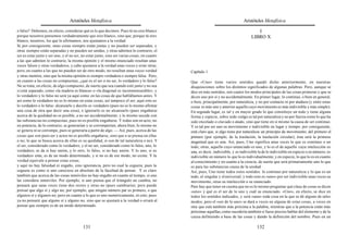 Aristóteles Metafísica                                                                        Aristóteles Metafísica

o falso? Debemos, en efecto, considerar qué es lo que decimos. Pues tú no eres blanco                                                   I
porque nosotros pensemos verdaderamente que eres blanco, sino que, porque tú eres                                                    LIBRO X
blanco, nosotros, los que lo afirmamos, nos ajustamos a la verdad.
Si, por consiguiente, unas cosas siempre están juntas y no pueden ser separadas, y
otras siempre están separadas y no pueden ser unidas, y otras admiten lo contrario, el
ser es estar junto y ser uno, y el no ser, no estar junto, sino ser varias cosas; en cuanto
a las que admiten lo contrario, la misma opinión y el mismo enunciado resultan unas
veces falsos y otras verdaderos, y cabe ajustarse a la verdad unas veces y errar otras;
pero, en cuanto a las que no pueden ser de otro modo, no resultan unas veces verdad           Capítulo 1
y otras mentira, sino que la misma opinión es siempre verdadera o siempre falsa. Pero,
en cuanto a las cosas no compuestas, ¿qué es el ser o no ser, lo verdadero y lo falso?        Que «Uno» tiene varios sentidos quedó dicho anteriormente, en nuestras
No se trata, en efecto, de algo compuesto, de suerte que sea cuando esté junto y no sea       disquisiciones sobre los distintos significados de algunas palabras. Pero, aunque se
si está separado, como «la madera es blanca» o «la diagonal es inconmensurable»; y            dice en más sentidos, son cuatro los modos principales de las cosas primeras y que se
lo verdadero y lo falso no será ya aquí como en las cosas de que hablábamos antes. Y          dicen uno por sí y no accidentalmente. En primer lugar, lo continuo, o bien en general,
así como lo verdadero no es lo mismo en estas cosas, así tampoco el ser; aquí esto es         o bien, principalmente, por naturaleza, y no por contacto ni por atadura (y entre estas
lo verdadero o lo falso: alcanzarlo y decirlo es verdadero (pues no es lo mismo afirmar       cosas es más uno y anterior aquello cuyo movimiento es más indivisible y más simple).
una cosa de otra que decir una cosa), e ignorarlo es no alcanzarlo (pues engañarse            En segundo lugar, es tal y en mayor grado lo que constituye un todo y tiene alguna
acerca de la quididad no es posible, a no ser accidentalmente; y lo mismo sucede con          forma y especie, sobre todo si algo es tal por naturaleza y no por fuerza como lo que ha
las substancias no compuestas, pues no es posible engañarse. Y todas son en acto, no          sido encolado o clavado o atado, sino que tiene en sí mismo la causa de ser continuo.
en potencia; de lo contrario, se generarían y se corromperían; ahora bien, lo mismo no        Y es tal por ser uno su movimiento e indivisible en lugar y tiempo; por consiguiente,
se genera ni se corrompe, pues se generaría a partir de algo. — Así, pues, acerca de las      está claro que, si algo tiene por naturaleza un principio de movimiento, del primero el
cosas que son puro ser y actos no es posible engañarse, sino que o se piensa en ellas         primero (por ejemplo, de la traslación, la traslación circular), ésta será la primera
o no; lo que se busca acerca de ellas es su quididad, si son de tal naturaleza o no). Y       magnitud que es una. Así, pues, Uno significa unas veces lo que es continuo o un
el ser, considerado como lo verdadero, y el no ser, considerado como lo falso, uno, lo        todo; otras, aquello cuyo enunciado es uno, y lo es el de aquello cuya intelección es
verdadero, se da si hay unión, y lo otro, lo falso, si no hay unión. Y lo uno, si es          una, es decir, indivisible, y es indivisible la de lo indivisible en especie o en número; es
verdadero ente, es de un modo determinado, y si no es de ese modo, no existe. Y la            indivisible en número lo que lo es individualmente, y en especie, lo que lo es en cuanto
verdad equivale a pensar estas cosas;                                                         al conocimiento y en cuanto a la ciencia; de suerte que será primariamente uno lo que
y aquí no hay falsedad ni engaño, sino ignorancia, pero no cual la ceguera; pues la           es para las substancias causa de la unidad.
ceguera es como si uno careciese en absoluto de la facultad de pensar. Y es claro             Así, pues, Uno tiene todos estos sentidos: lo continuo por naturaleza y lo que es un
también que acerca de las cosas inmóviles no hay engaño en cuanto al tiempo, si uno           todo, el singular y el universal; y todo esto es «uno» por ser indivisible unas veces su
las considera inmóviles. Por ejemplo, si uno piensa que el triángulo no cambia, no            movimiento, otras su intelección o su enunciado.
pensará que unas veces tiene dos rectos y otras no (pues cambiaría); pero puede               Pero hay que tener en cuenta que no es lo mismo preguntar qué clase de cosas se dicen
pensar que algo sí y algo no; por ejemplo, que ningún número par es primero, o que            «uno» y qué es el ser de lo uno y cuál su enunciado. «Uno», en efecto, se dice en
algunos sí y algunos no; pero en cuanto a lo que es uno numéricamente, ni esto; pues          todos los sentidos indicados, y será «una» toda cosa en la que se dé alguno de tales
ya no pensará que alguno sí y alguno no, sino que se ajustará a la verdad o errará al         modos; pero el «ser de lo uno» se dará a veces en alguna de estas cosas, a veces en
pensar que siempre es de un modo determinado.                                                 otra que está también más próxima a la palabra, mientras que a la potencia están más
                                                                                              próximas aquéllas, como sucedería también si fuese preciso hablar del elemento y de la
                                                                                              causa definiendo a base de las cosas y dando la definición del nombre. Pues en un

                                          131                                                                                            132
 
