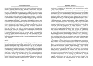 Aristóteles Metafísica                                                                      Aristóteles Metafísica

concluyó rectamente Anaxágoras cuando dijo que todas las cosas estaban juntamente,          intermedias de otras que no sean opuestas; pues, en tal caso, habría cambio también
infinitas en multitud y en pequeñez, pues, en vez de «y en pequeñez», debía haber           a partir de cosas no opuestas).
dicho «y en poquedad»; pues no son infinitas), puesto que «poco» no se constituye           De entre los opuestos, los contradictorios no admiten intermedios (pues la
por «uno», como algunos afirman, sino por «dos». Así, pues, en los números, «uno»           contradicción es una oposición de cuyos dos términos uno está presente en cualquier
y «muchos» se oponen como la medida y lo medible, los cuales, a su vez, se oponen           sujeto, y en la cual no hay ningún intermedio); de los restantes, unos son relaciones,
como las relaciones que no son relaciones por sí. Hemos explicado en otro lugar que         otros privación y otros contrarios. Los términos relativos no contrarios no tienen
las cosas se dicen relativas en dos sentidos; unas, como los contrarios, y otras, como      intermedios; la causa es que no están en el mismo género. ¿Cuál, en efecto, sería el
la ciencia en orden a lo escible, porque alguna otra cosa se dice relativa a ellas. Y que   intermedio entre la ciencia y lo escible? En cambio, sí hay intermedio entre lo grande y
«uno» sea menos que algo, por ejemplo que «dos», nada lo impide. Pues no por ser            lo pequeño. Y si, como se ha demostrado, los intermedios pertenecen al mismo género
menos tiene que ser también poco. Y la pluralidad es como el género del número; pues        y son intermedios de contrarios, necesariamente estarán compuestos de estos
el número es una pluralidad medible por «uno». Y «uno» y «número» se oponen en              contrarios. Pues o bien tendrán algún género, o ninguno. Y, si tienen un género de tal
cierto modo, no como contrarios, sino, según dijimos, como algunas de las cosas             manera que sea algo anterior a los contrarios, las diferencias que harán las especies
relativas; pues se oponen como la medida y lo mensurable. Por eso, no todo lo que sea       contrarias como pertenecientes al género serán contrarios anteriores; pues las especies
«uno» es un número; por ejemplo, si algo es indivisible. Pero, aunque se dice que la        constan del género y de las diferencias. Por ejemplo, si el blanco y el negro son
ciencia está en parecida relación con lo escible, la realidad es otra; puede parecer, en    contrarios y el uno es color disgregativo, y el otro, color congregativo, estas
efecto, que la ciencia es la que mide, y lo escible, lo medido; pero sucede que toda        diferencias, lo disgregativo y lo congregativo, serán anteriores; de suerte que éstos
ciencia es escible, mientras que no todo lo escible es ciencia, porque en cierto modo la    serán contrarios anteriores el uno al otro. Pero las cosas que se diferencian
ciencia se mide por lo escible. Y «pluralidad» ni es lo contrario de «poco» —sino que       contrariamente son contrarias en mayor grado. Las demás y los intermedios constarán
lo contrario de poco es «mucho», como una pluralidad superior es contraria a otra           del género y de las diferencias (por ejemplo, todos los colores intermedios entre el
inferior— ni tampoco de «uno» absolutamente, sino, como hemos dicho, en parte               blanco y el negro tienen que decirse compuestos del género —que es aquí el color—
porque es divisible, mientras que «uno» es indivisible, y en parte como algo relativo,      y de ciertas diferencias; pero éstas no serán los primeros contrarios; pues, si no, todo
del mismo modo que la ciencia es relativa a lo escible, si la pluralidad es un número, y    color sería blanco o negro. Serán, por consiguiente, otras; y éstas ocuparán, por tanto,
«uno», su medida.                                                                           un lugar intermedio entre los primeros contrarios, y las primeras diferencias serán lo
                                                                                            disgregativo y lo congregativo).
Capítulo 7                                                                                  Por consiguiente, lo primero que debemos averiguar es de qué constan los intermedios
                                                                                            de los contrarios que no pertenecen al mismo género (pues los que están en el mismo
Puesto que los contrarios admiten algo intermedio, y algunos lo tienen, las cosas           género necesariamente constarán de elementos en cuya composición no entra el
intermedias necesariamente procederán de los contrarios. En efecto, todas las cosas         género, o serán incompuestos). Los contrarios, en efecto, no se componen el uno del
intermedias pertenecen al mismo género que aquellas de las que son intermedias.             otro, y son, por consiguiente, principios; pero los intermedios, o todos o ninguno.
Llamamos «intermedio» a aquello hacia lo cual tiene que cambiar previamente lo que          Ahora bien, de los contrarios se genera algo, de suerte que habrá cambio hasta esto
cambia (por ejemplo, si se pasa gradualmente de la cuerda más grave a la más aguda,         antes que hasta ellos; pues será menos que el uno y más que el otro. Por consiguiente,
se llegará primero a los sonidos intermedios, y, en los colores, si se pasa del blanco al   también esto será intermedio entre los contrarios. Así, pues, todos los demás
negro, primero se llegará al púrpura y al castaño que al negro. Y lo mismo sucede en las    intermedios serán también compuestos; pues lo que es más que uno y menos que otro,
demás cosas). Pero no se puede cambiar de un género a otro, a no ser accidentalmente,       en cierto modo es compuesto de aquellos contrarios con relación a los cuales se dice
por ejemplo de un color a una figura. Así, pues, las cosas intermedias tienen que           que es más que uno y menos que otro. Y, puesto que no hay nada que, siendo del
pertenecer al mismo género ellas mismas y aquellas de las que son intermedias. Pero         mismo género que los contrarios, sea anterior a ellos, todos los intermedios tendrán su
todas las cosas intermedias están entre opuestos de alguna clase; pues sólo a partir de     origen en los contrarios, de suerte que todos los inferiores, tanto contrarios como
éstos en cuanto tales es posible cambiar (por eso es imposible que haya cosas               intermedios, procederán de los primeros contrarios. Es, pues, evidente que los

                                         141                                                                                         142
 